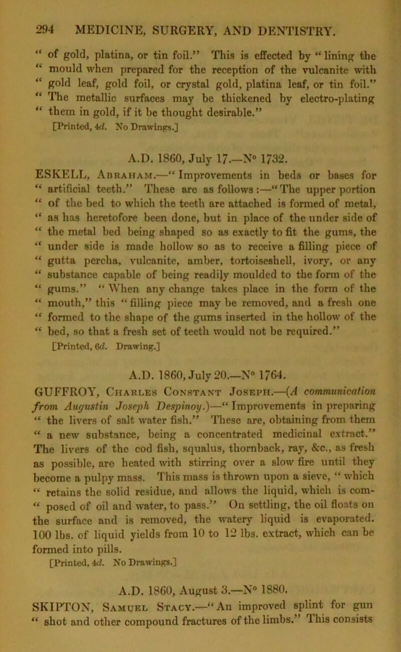 “ of gold, platina, or tin foil.” This is effected by “ lining the mould when prepared for the reception of the vulcanite with “ gold leaf, gold foil, or crystal gold, platina leaf, or tin foil.” “ The metallic surfaces may be thickened by electro-plating “ them in gold, if it be thought desirable.” [Printed, 4d. No Drawings.] A.D. I860, July 17—N° 1732. ESKELL, Abraham.—“ Improvements in bed3 or bases for “ artificial teeth.” These are as follows :—“The upper portion “ of the bed to which the teeth are attached is formed of metal, “ as has heretofore been done, but in place of the under side of “ the metal bed being shaped so as exactly to fit the gums, the “ under side is made hollow so as to receive a filling piece of “ gutta pereha, vulcanite, amber, tortoiseshell, ivory, or any “ substance capable of being readijy moulded to the form of the “ gums.” “When any change takes place in the form of the “ mouth,” this “ filling piece may be removed, and a fresh one “ formed to the shape of the gums inserted in the hollow of the “ bed, so that a fresh set of teeth would not be required.” [Printed, 6rf. Drawing.] A.D. 1860, July 20—N° 1764. GUFFROY, Charles Constant Joseph.—(A communication from Augustin Joseph Despinoy.)—“Improvements in preparing “ the livers of salt water fish.” These are, obtaining from them “ a new substance, being a concentrated medicinal extract.” The livers of the cod fish, squalus, thornback, ray, &c., as fresh as possible, are heated with stirring over a slow fire until they become a pulpy mass. This mass is thrown upon a sieve, “ which “ retains the solid residue, and allows the liquid, which is com- “ posed of oil and water, to pass.” On settling, the oil floats on the surface and is removed, the watery liquid is evaporated. 100 lbs. of liquid yields from 10 to 12 lbs. extract, which can be formed into pills. [Printed, 4d. No Drawings.] A.D. 1860, August 3.—N° 1880. SKIPTON, Samuel Stacy.—“An improved splint for gun “ shot and other compound fractures of the limbs. ’ This consists