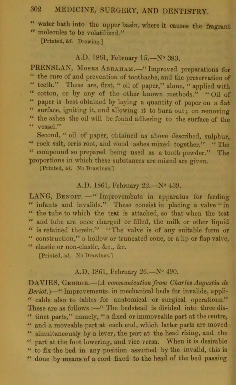 water bath into the upper basin, where it causes the fragrant “ molecules to be volatilized.” [Printed, 6d. Drawing.] A.D. 1861, February 15.—N° 383. PRENSLAN, Moses Abraham.—“Improved preparations for “ the cure of and prevention of toothache, and the preservation of “ teeth.” These are, first, “ oil of paper,” alone, “ applied with “ cotton, or by any of the other known methods.” “ Oil of “ paper is best obtained by laying a quantity of paper on a flat “ surface, igniting it, and allowing it to burn out; on removing “ the ashes the oil will be found adhering to the surface of the “ vessel.” Second, “ oil of paper, obtained as above described, sulphur, “ rock salt, orris root, and wood ashes mixed together.” “ The “ compound so prepared being used as a tooth powder.” The proportions in which these substances are mixed are given. [Printed, Id. No Drawings.] A.D. 1861, February 22.—N° 439. LANG, Benoit.—“Improvements in apparatus for feeding “ infants and invalids.” These consist in placing a valve “ in “ the tube to which the teat is attached, so that when the teat “ and tube are once charged or filled, the milk or other liquid “ is retained therein.” “The valve is of any suitable form or “ construction,” a hollow or truncated cone, or a lip or flap valve, “ elastic or non-elastic, &c., &c. [Printed, -Id. No Drawings.] A.D. 1861, February 26.—N° 490. DAVIES, George.—(A communication from Charles Augustin de Beriot.)—“ Improvements in mechanical beds for invalids, appli- “ cable also to tables for anatomical or surgical operations.” These are as follows :—“ The bedstead is divided into three dis- “ tinct parts,” namely, “ a fixed or immoveable part at the centre, “ and a moveable part at each end, which latter parts are moved “ simultaneously by a lever, the part at the head rising, and the “ part at the foot lowering, and vice versa. When it is desirable “ to fix the bed in any position assumed by the invalid, this is “ done by means of a cord fixed to the head of the bed passing