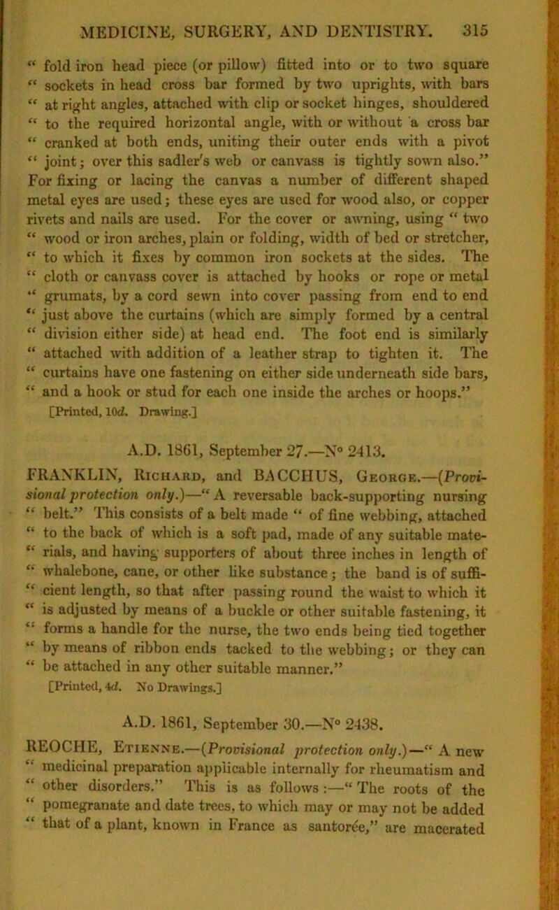 “ fold iron head piece (or pillow) fitted into or to two square “ sockets in head cross bar formed by two uprights, with bars “ at right angles, attached with clip or socket hinges, shouldered “ to the required horizontal angle, with or without a cross bar “ cranked at both ends, uniting their outer ends with a pivot “ joint; over this Sadler's web or canvass is tightly sown also.” For fixing or lacing the canvas a number of different shaped metal eyes are used; these eyes are used for wood also, or copper rivets and nails are used. For the cover or awning, using  two “ wood or iron arches, plain or folding, width of bed or stretcher, “ to which it fixes by common iron sockets at the sides. The  cloth or canvass cover is attached by hooks or rope or metal “ grumats, by a cord sewn into cover passing from end to end “ just above the curtains (which are simply formed by a central “ division either side) at head end. The foot end is similarly “ attached with addition of a leather strap to tighten it. The “ curtains have one fastening on either side underneath side bars, “ and a hook or stud for each one inside the arches or hoops.” [Printed, 10cl. Drawing.] A.D. 1861, September 27.—N° 2413. FRANKLIN, Richard, and BACCHUS, George.—(Provi- sional protection only.)—“ A reversable back-supporting nursing “ belt.” 1 his consists of a belt made “ of fine webbing, attached “ to the back of which is a soft pad, made of any suitable inate- “ rials, and having supporters of about three inches in length of “ whalebone, cane, or other like substance ; the band is of suffi- “ cient length, so that after passing round the waist to which it “ is adjusted by means of a buckle or other suitable fastening, it ‘‘ forms a handle for the nurse, the two ends being tied together “ by means of ribbon ends tacked to the webbing; or they can “ be attached in any other suitable manner.” [Printed, id. No Drawings.] A.D. 1861, September 30.—N° 2438. REOCHE, Etienne.—(Provisional protection only.)—“ A new medicinal preparation applicable internally for rheumatism and “ other disorders.” This is as follows:—“ The roots of the “ pomegranate and date trees, to which may or may not be added “ that of a plant, known in France as santoree,” are macerated