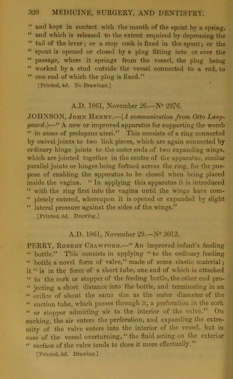 “ and kept in contact with the mouth of the spout by a spring, “ and which i9 released to the extent required by depressing the “ tail of the lever; or a stop cock is fixed in the spout; or the “ spout is opened or closed by a plug fitting into or over the “ passage, where it springs from the vessel, the plug being “ worked by a stud outside the vessel connected to a rod, to “ one end of which the plug is fixed.” [Printed, id. No Drawings.] A.D. 1861, November 26.—N° 2976. JOHNSON, John Henry.—(A communication from Otto Lang- gaard.)—“ A new or improved apparatus for supporting the womb “ in cases of prolapsus uteri.” This consists of a ring connected by swivel joints to two link pieces, which are again connected by ordinary hinge joints to the outer ends of two expanding wings, which are jointed together in the centre of the apparatus, similar parallel joints or hinges being foftned across the ring, for the pur- pose of enabling the apparatus to be closed when being placed inside the vagina. “ In applying this apparatus it is introduced “ with the ring first into the vagina until the wings have com- “ pletely entered, whereupon it is opened or expanded by slight “ lateral pressure against the sides of the wings.” [Printed, 6d. Drawing.] A.D. 1861, November 29.—N° 3012. PERRY, Rodeut Crawford.—“An improved infant’s feeding “ bottle.” This consists in applying “ to the ordinary feeding “ bottle a novel form of valve,” made of some elastic material; it “ is in the form of a short tube, one end of which is attached “ to the cork or stopper of the feeding bottle, the other end pro- “ jecting a short distance into the bottle, and terminating in an “ orifice of about the same size as the outer diameter of the “ suction tube, which passes through it, a perforation in the cork “ or stopper admitting air to the interior of the valve.” On sucking, the air enters the perforation, and expanding the extre- mity of the valve enters into the interior of the vessel, but in case of the vessel overturning, “ the fluid acting on the exterior “ surface of the valve tends to close it more effectually.”