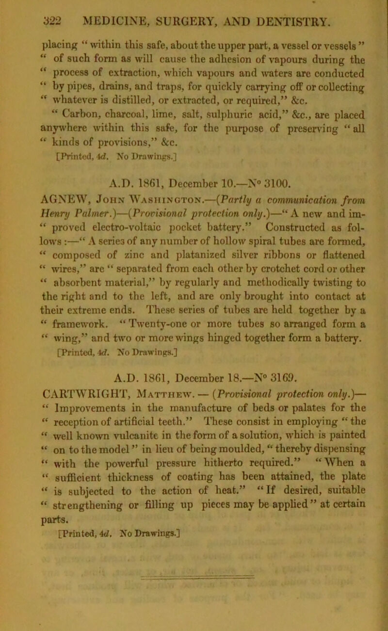 placing “ within this safe, about the upper part, a vessel or vessels ” “ of such form as will cause the adhesion of vapours during the “ process of extraction, which vapours and waters are conducted “ by pipes, drains, and traps, for quickly carrying off or collecting “ whatever is distilled, or extracted, or required,” &c. “ Carbon, charcoal, lime, salt, sulphuric acid,” &c., are placed anywhere within this safe, for the purpose of preserving “ all “ kinds of provisions,” &c. [Printed, Id. No Drawings.] A.D. 1861, December 10.—N° 3100. AGNEW, John Washington.—(Partly a communication from, Henry Palmer.)—(Provisional protection only.)—“A new and im- “ proved electro-voltaic pocket battery.” Constructed as fol- lows :—“ A series of any number of hollow spiral tubes are formed, “ composed of zinc and platanized silver ribbons or flattened “ wires,” are “ separated from each other by crotchet cord or other “ absorbent material,” by regularly and methodically twisting to the right and to the left, and are only brought into contact at their extreme ends. These series of tubes are held together by a “ framework. “ Twenty-one or more tubes so arranged form a “ wing,” and two or more wings hinged together form a battery. [Printed, 4rf. No Drawings.] A.D. 1861, December 18.—N° 3169. CARTWRIGHT, Matthew. — (Provisional protection only.)— “ Improvements in the manufacture of beds or palates for the “ reception of artificial teeth.” These consist in employing “ the “ well known vulcanite in the form of a solution, which is painted “ on to the model ” in lieu of being moulded, “ thereby dispensing “ with the powerful pressure hitherto required.” “When a “ sufficient thickness of coating has been attained, the plate “ is subjected to the action of heat.” “If desired, suitable “ strengthening or filling up pieces may be applied” at certain parts.