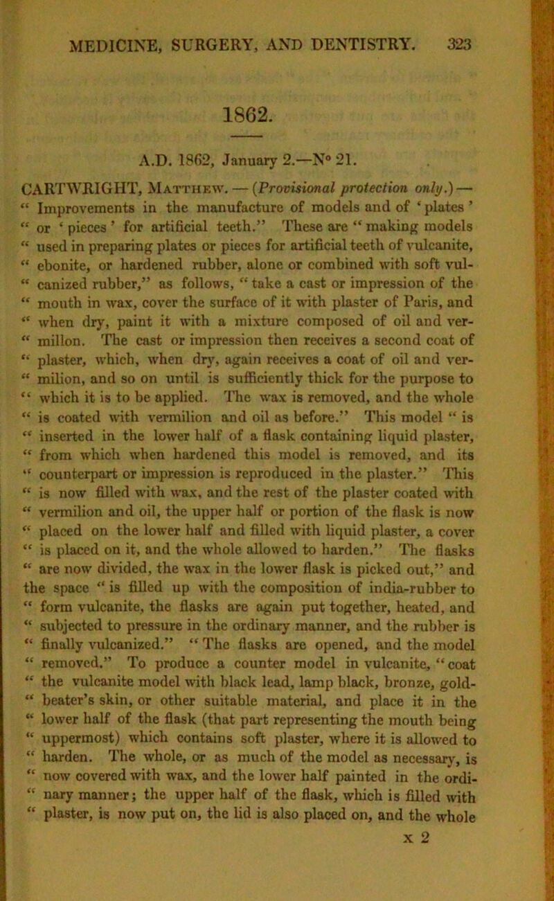 1862. A.D. 1862, January 2.—N° 21. CARTWRIGHT, Matthew. — (Provisional protection only.) — “ Improvements in the manufacture of models and of ‘ plates ’ “ or ‘ pieces ’ for artificial teeth.” These are “ making models “ used in preparing plates or pieces for artificial teeth of vulcanite, “ ebonite, or hardened rubber, alone or combined with soft vul- “ canized rubber,” as follows, “ take a cast or impression of the “ mouth in wax, cover the surface of it with plaster of Paris, and “ when dry, paint it with a mixture composed of oil and ver- “ millon. The cast or impression then receives a second coat of “ plaster, which, when dry, again receives a coat of oil and ver- “ milion, and so on until is sufficiently thick for the purpose to “ which it is to be applied. The wax is removed, and the whole “ is coated with vermilion and oil as before.” This model “ is “ inserted in the lower half of a flask containing liquid plaster, “ from which when hardened this model is removed, and its “ counterpart or impression is reproduced in the plaster.” This “ is now filled with wax, and the rest of the plaster coated with “ vermilion and oil, the upper half or portion of the flask is now “ placed on the lower half and filled with liquid plaster, a cover “ is placed on it, and the whole allowed to harden.” The flasks “ are now divided, the wax in the lower flask is picked out,” and the space “ is filled up with the composition of india-rubber to “ form vulcanite, the flasks are again put together, heated, and “ subjected to pressure in the ordinary manner, and the rubber is “ finally vulcanized.” “ The flasks are opened, and the model “ removed.” To produce a counter model in vulcanite, “ coat “ the vulcanite model with black lead, lamp black, bronze, gold- “ beater’s skin, or other suitable material, and place it in the “ lower half of the flask (that part representing the mouth being “ uppermost) which contains soft plaster, where it is allowed to “ harden. The whole, or as much of the model as necessary, is “ now covered with wax, and the lower half painted in the ordi- “ nary manner; the upper half of the flask, which is filled with “ plaster, is now put on, the lid is also placed on, and the whole x 2