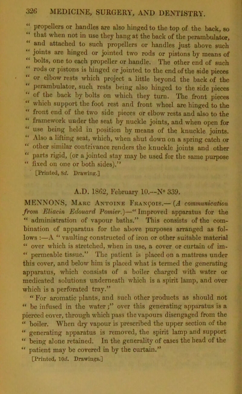 “ propellers or bandies are also hinged to the top of the back, so that when not in use they hang at the back of the perambulator, and attached to such propellers or handles just above such “ joints are hinged or jointed two rods or pistons by means of “ bolts, one to each propeller or handle. The other end of such rods or pistons is hinged or jointed to the end of the side pieces “ or elbow rests which project a little beyond the back of the perambulator, such rests being also hinged to the side pieces of the back by bolts on which they turn. The front pieces “ which support the foot rest and front wheel are hinged to the “ front end of the two side pieces or elbow rests and also to the framework under the seat by nuckle joints, and when open for use being held in position by means of the knuckle joints. Also a lifting seat, which, when shut down on a spring catch or “ other similar contrivance renders the knuckle joints and other “ parts rigid, (or a jointed stay may be used for the same purpose “ fixed on one or both sides).” [Printed, 8rf. Drawing.] A.D. 1862, February 10.—N° 339. MENNONS, Marc Antoine Francois.— (A communication from Eliacin Edouard Pomier.)—“ Improved apparatus for the “ administration of vapour baths.” This consists of the com- bination of apparatus for the above purposes arranged as fol- lows :—A “ vaulting constructed of iron or other suitable material “ over which is stretched, when in use, a cover or curtain of im- “ permeable tissue.” The patient is placed on a mattress under this cover, and below him is placed what is termed the generating apparatus, which consists of a boiler charged with water or medicated solutions underneath which is a spirit lamp, and over which is a perforated tray.” “ For aromatic plants, and such other products as should not “ be infused in the water;” over this generating apparatus is a pierced cover, through which pass the vapours disengaged from the “ boiler. When dry vapour is prescribed the upper section of the “ generating apparatus is removed, the spirit lamp and support “ being alone retained. In the generality of cases the head of the “ patient may be covered in by the curtain.”