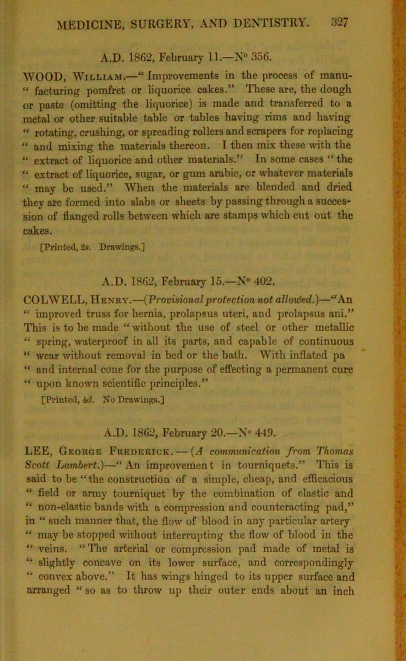 A.D. 1862, February 11.—N° 356. WOOD, William.—“Improvements in the process of manu- « facturing pomfret or liquorice cakes.” These are, the dough or paste (omitting the liquorice) is made and transferred to a metal or other suitable table or tables having rims and having “ rotating, crushing, or spreading rollers and scrapers for replacing “ and mixing the materials thereon. I then mix these with the “ extract of liquorice and other materials.” In some cases “ the “ extract of liquorice, sugar, or gum arabic, or whatever materials “ may be used.” When the materials are blended and dried they are formed into slabs or sheets by passing through a succes- sion of flanged rolls between which are stamps which cut out the cakes. [Printed, 2s. Drawings.] A.D. 1862, February 15.—N° 402. COLWELL, Henry.—(Provisionalprotection not all out ed.)—“An “ improved truss for hernia, prolapsus uteri, and prolapsus ani.” This is to be made “ without the use of steel or other metallic “ spring, waterproof in all its parts, and capable of continuous “ wear without removal in bed or the bath. With inflated pa “ and internal cone for the purpose of effecting a permanent cure “ upon known scientific principles.” [Printed, \d. Iso Drawings.] A.D. 1862, February 20.—N° 449. LEE, George Frederick. — (A communication from Thomas Scott Lambert.)—“An improvement in tourniquets.” This is said to be “the construction of a simple, cheap, and efficacious “ field or army tourniquet by the combination of elastic and “ non-elastic bands with a compression and counteracting pad,” in “ such manner that, the flow of blood in any particular artery “ may be stopped without interrupting the flow of blood in the “ veins. “ The arterial or compression pad made of metal is “ slightly concave on its lower surface, and correspondingly “ convex above.” It has wings hinged to its upper surface and arranged “ so as to throw up their outer ends about an inch