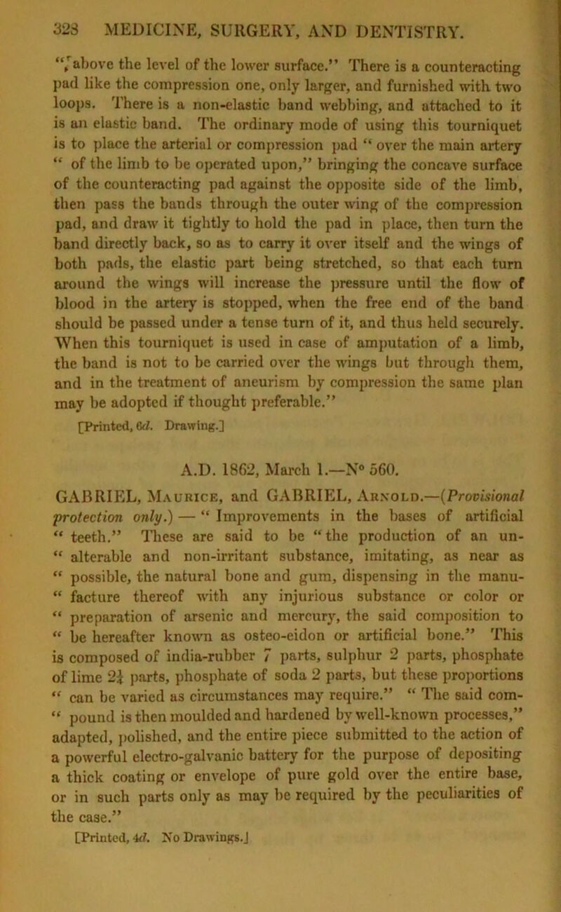 “'above the level of the lower surface.” There is a counteracting pad like the compression one, only larger, and furnished with two loops. There is a non-elastic band webbing, and attached to it is an elastic band. The ordinary mode of using this tourniquet is to place the arterial or compression pad “ over the main artery “ of the limb to be operated upon,” bringing the concave surface of the counteracting pad against the opposite side of the limb, then pass the bands through the outer wing of the compression pad, and draw it tightly to hold the pad in place, then turn the band directly back, so as to carry it over itself and the wings of both pads, the elastic part being stretched, so that each turn around the wings will increase the pressure until the flow of blood in the artery is stopped, when the free end of the band should be passed under a tense turn of it, and thus held securely. When this tourniquet is used in case of amputation of a limb, the band is not to be carried over the wings but through them, and in the treatment of aneurism by compression the same plan may be adopted if thought preferable.” [Printed, 6d. Drawing.] A.D. 1862, March 1.—N° 560. GABRIEL, Maurice, and GABRIEL, Arnold.—(Provisional protection only.) — “ Improvements in the bases of artificial “ teeth.” These are said to be “the production of an un- “ alterable and non-irritant substance, imitating, as near as “ possible, the natural bone and gum, dispensing in the manu- “ facture thereof with any injurious substance or color or “ preparation of arsenic and mercury, the said composition to “ be hereafter known as osteo-eidon or artificial bone.” This is composed of india-rubber 7 parts, sulphur 2 parts, phosphate of lime 2\ parts, phosphate of soda 2 parts, but these proportions “ can be varied as circumstances may require.” “ The said com- “ pound is then moulded and hardened by well-known processes,” adapted, polished, and the entire piece submitted to the action of a powerful electro-galvanic battery for the purpose of depositing a thick coating or envelope of pure gold over the entire base, or in such parts only as may be required by the peculiarities of the case.”
