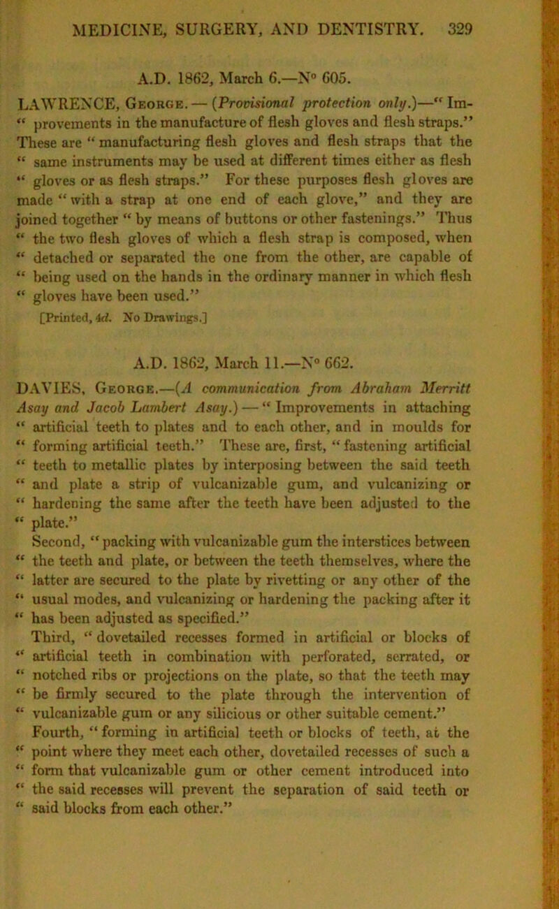 A.D. 1862, March 6.—N° 605. LAWRENCE, George.— (Provisional protection only.)— Im- “ provements in the manufacture of flesh gloves and flesh straps.” These are “ manufacturing flesh gloves and flesh straps that the “ same instruments may be used at different times either as flesh “ gloves or as flesh straps.” For these purposes flesh gloves are made “ with a strap at one end of each glove,” and they are joined together “ by means of buttons or other fastenings.” Thus “ the two flesh gloves of which a flesh strap is composed, when “ detached or separated the one from the other, are capable of “ being used on the hands in the ordinary manner in which flesh “ gloves have been used.” [Printed, id. No Drawings.] A.D. 1862, March 11.—N° 662. DAVIES, George.—(A communication from Abraham Merritt Asay and Jacob Lambert Asay.) — “ Improvements in attaching “ artificial teeth to plates and to each other, and in moulds for “ forming artificial teeth.” These are, first, “ fastening artificial “ teeth to metallic plates by interposing between the said teeth “ and plate a strip of vulcanizable gum, and vulcanizing or “ hardening the same after the teeth have been adjusted to the “ plate.” Second, “ packing with vulcanizable gum the interstices between “ the teeth and plate, or between the teeth themselves, where the “ latter are secured to the plate by rivetting or any other of the “ usual modes, and vulcanizing or hardening the packing after it “ has been adjusted as specified.” Third, “ dovetailed recesses formed in artificial or blocks of “ artificial teeth in combination with perforated, serrated, or “ notched ribs or projections on the plate, so that the teeth may “ be firmly secured to the plate through the intervention of “ vulcanizable gum or any silicious or other suitable cement.” Fourth, “ forming in artificial teeth or blocks of teeth, at the “ point where they meet each other, dovetailed recesses of such a “ form that vulcanizable gum or other cement introduced into “ the said recesses will prevent the separation of said teeth or “ said blocks from each other.”