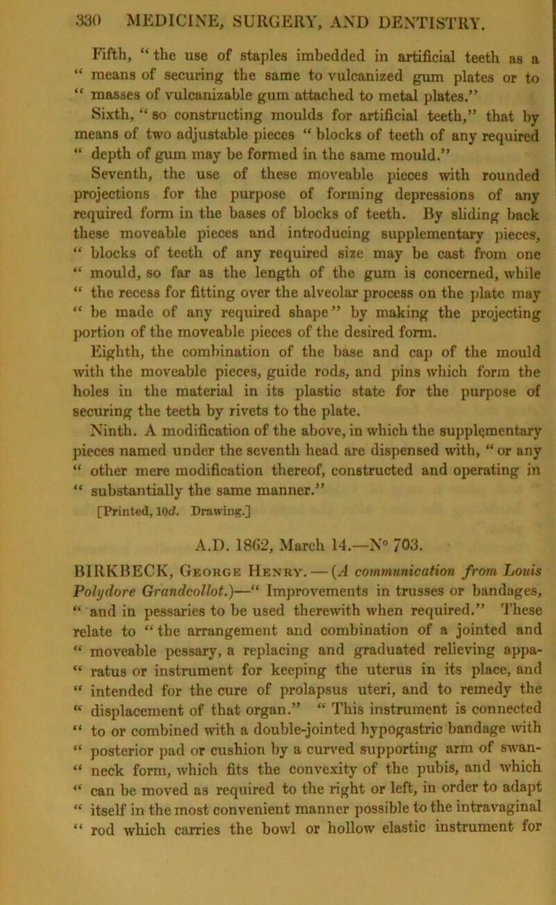 Fifth, “ the use of staples imbedded in artificial teeth as a “ means of securing the same to vulcanized gum plates or to “ masses of vulcanizable gum attached to metal plates.” Sixth, “ so constructing moulds for artificial teeth,” that by means of two adjustable pieces “ blocks of teeth of any required “ depth of gum may be formed in the same mould.” Seventh, the use of these moveable pieces with rounded projections for the purpose of forming depressions of any required form in the bases of blocks of teeth. By sliding back these moveable pieces and introducing supplementary pieces, “ blocks of teeth of any required size may be cast from one “ mould, so far as the length of the gum is concerned, while “ the recess for fitting over the alveolar process on the plate may “ be made of any required shape” by making the projecting portion of the moveable pieces of the desired form. Eighth, the combination of the base and cap of the mould with the moveable pieces, guide rods, and pins which form the holes in the material in its plastic state for the purpose of securing the teeth by rivets to the plate. Ninth. A modification of the above, in which the supplementary pieces named under the seventh head are dispensed with, “or any “ other mere modification thereof, constructed and operating in “ substantially the same manner.” [Printed, 10rf. Drawing.] A.D. 1862, March 14.—N° 703. BIRKBECK, George Henry. — (A communication from Louis Polydore Grandcollot.)—“ Improvements in trusses or bandages, “ and in pessaries to be used therewith when required.” These relate to “ the arrangement and combination of a jointed and “ moveable pessary, a replacing and graduated relieving appa- “ ratus or instrument for keeping the uterus in its place, and “ intended for the cure of prolapsus uteri, and to remedy the “ displacement of that organ.” “ This instrument is connected “ to or combined with a double-jointed hypogastric bandage with “ posterior pad or cushion by a curved supporting arm of swan- “ neck form, which fits the convexity of the pubis, and which “ can be moved as required to the right or left, in order to adapt “ itself in the most convenient manner possible to the intravaginal “ rod which carries the bowl or hollow elastic instrument for