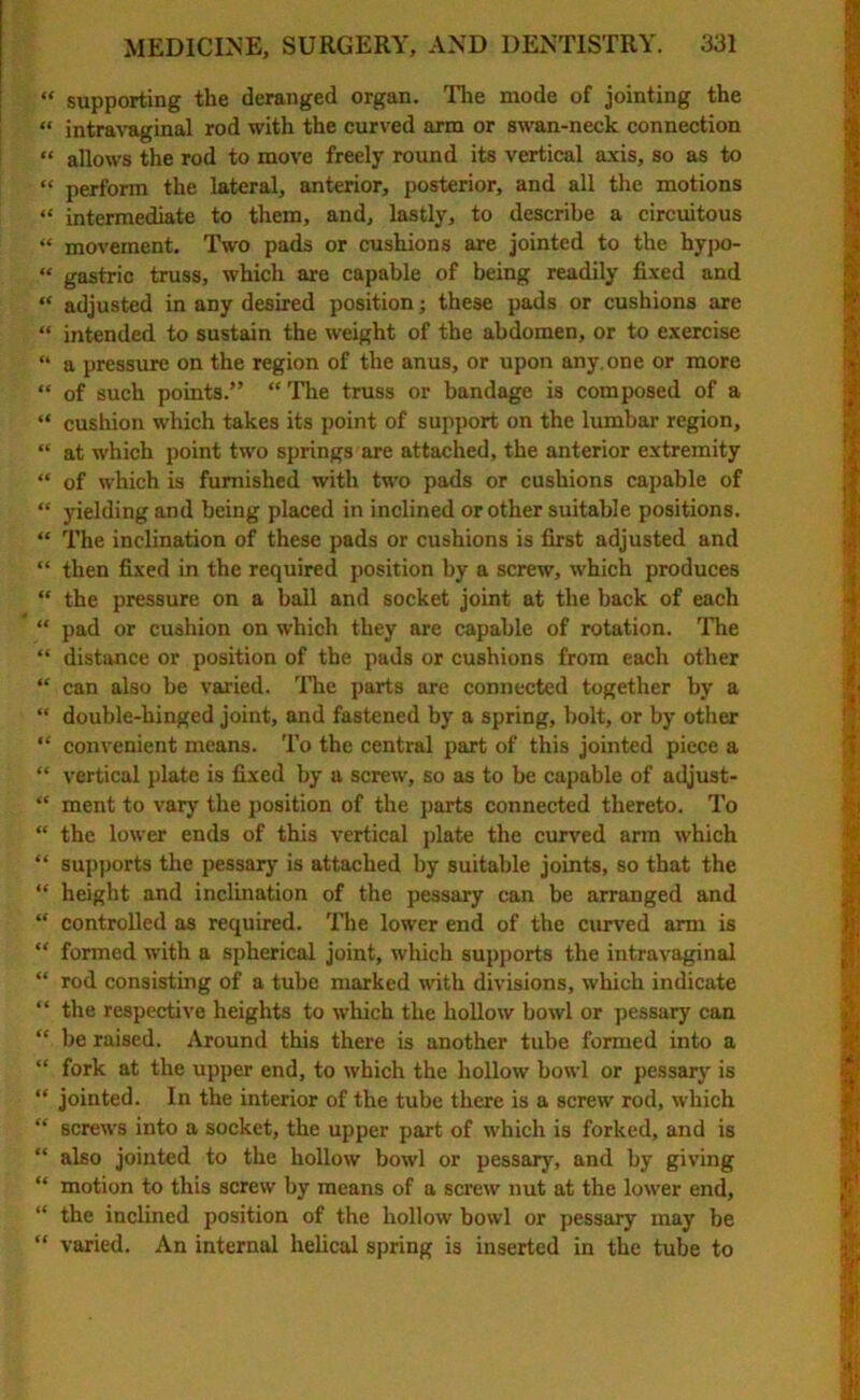 “ supporting the deranged organ. The mode of jointing the “ intravaginal rod with the curved arm or swan-neck connection “ allows the rod to move freely round its vertical axis, so as to « perform the lateral, anterior, posterior, and all the motions “ intermediate to them, and, lastly, to describe a circuitous “ movement. Two pads or cushions are jointed to the hypo- “ gastric truss, which are capable of being readily fixed and “ adjusted in any desired position; these pads or cushions are “ intended to sustain the weight of the abdomen, or to exercise “ a pressure on the region of the anus, or upon any.one or more ** of such points.” “ The truss or bandage is composed of a “ cushion which takes its point of support on the lumbar region, “ at which point two springs are attached, the anterior extremity “ of which is furnished with two pads or cushions capable of “ yielding and being placed in inclined or other suitable positions. “ The inclination of these pads or cushions is first adjusted and “ then fixed in the required position by a screw, which produces “ the pressure on a ball and socket joint at the back of each “ pad or cushion on which they are capable of rotation. The “ distance or position of the pads or cushions from each other “ can also be varied. The parts are connected together by a “ double-hinged joint, and fastened by a spring, bolt, or by other “ convenient means. To the central part of this jointed piece a “ vertical plate is fixed by a screw, so as to be capable of adjust- “ ment to vary the position of the parts connected thereto. To “ the lower ends of this vertical plate the curved arm which “ supports the pessary is attached by suitable joints, so that the “ height and inclination of the pessary can be arranged and “ controlled as required. The lower end of the curved arm is “ formed with a spherical joint, which supports the intravaginal “ rod consisting of a tube marked with divisions, which indicate “ the respective heights to which the hollow bowl or pessary can “ be raised. Around this there is another tube formed into a “ fork at the upper end, to which the hollow bowl or pessary is “ jointed. In the interior of the tube there is a screw rod, which “ screws into a socket, the upper part of which is forked, and is “ also jointed to the hollow bowl or pessary, and by giving “ motion to this screw by means of a screw nut at the lower end, “ the inclined position of the hollow bowl or pessary may be “ varied. An internal helical spring is inserted in the tube to