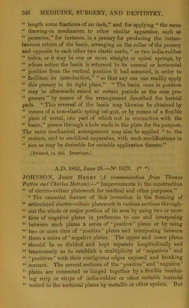 “ length some fractions of an inch,” and for applying “ the same “ drawing-in mechanism to other similar apparatus, such as “ pessaries,” for instance, in a pessary for producing the instan- taneous return of the basin, arranging on the collar of the pessary and opposite to each other two elastic cords, “ or two india-rubber “ tubes, or it may be one or more straight or spiral springs, by “ whose action the basin is returned to its normal or horizontal “ position from the vertical position it had assumed, in order to “ facilitate its introduction,” “ so that any one can readily apply “ this pessary in its right place.” “ The basin once in position “ may be aftenvards raised at certain periods as the cure pro- “ gresses ” by means of the arrangement described for hernial pads. “ This reversal of the basin may likewise be obtained by “ means of a non-elastic spring cat-gut, or by means of a flexible “ plate of metal, one part of which not in connection with the “ basin,” passes through a hole made in the plate for the purpose. The same mechanical arrangement may also be applied “ to the “ rectum, and to umbilical apparatus, with such modifications in “ size as may be desirable for suitable application thereto.” [Printed, Is. lOd. Drawings.] A.D. 1862, June 26.—N° 1879. (* *) JOHNSON, John Henry (A communication from Thomas Patten and Charles Mettam).—“ Improvements in the construction “ of electro-voltaic platework for medical and other purposes.” “ The essential feature of this invention is the forming of “ articulated electro-voltaic platework in various sections through- “ out the whole or major portion of its area by using two or more “ tiers of negative plates in preference to one and interposing “ between such plates a series of * positive * plates or by using “ two or more tiers of ‘ positive ’ plates and interposing between “ them a series of ‘ negative plates. The upper and lower plates “ should be so divided and kept separate longitudinally and “ transversely as to establish a multiplicity of ‘negatives’ and “ ‘ positives ’ with their contiguous edges exposed and breaking “ contact. The several sections of the ‘ positive ’ and ‘ negative ’ “ plates are connected or hinged together by a flexible insulat- “ ing strip or strips of india-rubber or other suitable material “ united to the sectional plates by metallic or other eyelets. But