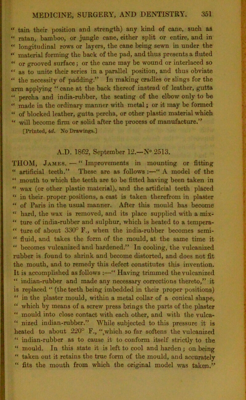 “ tain their position and strength) any kind of cane, such as “ ratan, bamboo, or jungle cane, either split or entire, and in “ longitudinal rows or layers, the cane being sewn in under the “ material forming the back of the pad, and thus presents a fluted “ or grooved surface; or the cane may be wound or interlaced so “ as to unite their series in a parallel position, and thus obviate “ the necessity of padding.” In making cradles or slings for the arm applying “ cane at the back thereof instead of leather, gutta “ percha and india-rubber, the seating of the elbow only to be “ made in the ordinary manner with metal; or it may be formed “ of blocked leather, gutta percha, or other plastic material which “ will become firm or solid after the process of manufacture.” [Printed, id. No Drawings.] A.D. 1862, September 12.—N® 2513. THOM, James. — “ Improvements in mounting or fitting “ artificial teeth.” These are as follows :—“ A model of the “ mouth to which the teeth are to be fitted having been taken in “ wax (or other plastic material), and the artificial teeth placed “ in their proper positions, a cast is taken therefrom in plaster “ of Paris in the usual manner. After tins mould has become “ hard, the wax is removed, and its place supplied with a mix- “ ture of india-rubber and sulphur, which is heated to a tempera- “ ture of about 330° F., when the india-rubber becomes semi- “ fluid, and takes the form of the mould, at the same time it “ becomes vulcanized and hardened.” In cooling, the vulcanized rubber is found to shrink and become distorted, and does not fit the mouth, and to remedy this defect constitutes this invention. It is accomplished as follows ;—“ Having trimmed the vulcanized “ indian-rubber and made any necessary corrections thereto,” it is replaced “ (the teeth being imbedded in their proper positions) “ in the plaster mould, within a metal collar of a conical shape, “ which by means of a screw press brings the parts of the plaster “ mould into close contact with each other, and with the vulca- “ nized indian-rubber.” While subjected to this pressure it is heated to about 220° F., “.which so far softens the vulcanized “ indian-rubber as to cause it to conform itself strictly to the “ mould. In this state it is left to cool and harden; on being “ taken out it retains the true form of the mould, and accurately “ fits the mouth from which the original model was taken.”