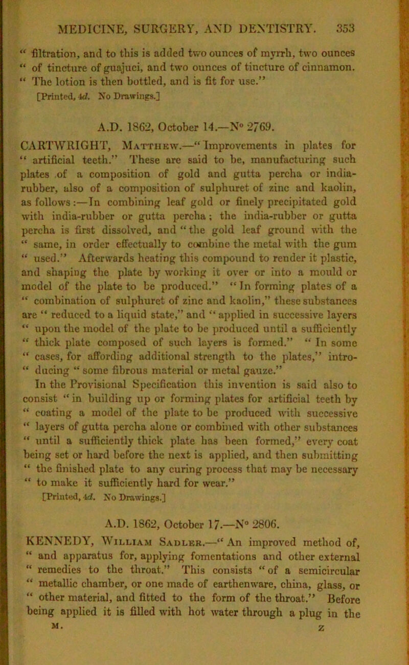 “ filtration, and to this is added two ounces of myrrh, two ounces “ of tincture of guajuci, and two ounces of tincture of cinnamon. “ The lotion is then bottled, and is fit for use.” [Printed, kl. No Drawings.] A.D. 1862, October 14.—N° 2/69. CARTWRIGHT, Matthew.—“Improvements in plates for “ artificial teeth.” These are said to be, manufacturing such plates of a composition of gold and gutta percha or india- rubber, also of a composition of sulphuret of zinc and kaolin, as follows:—In combining leaf gold or finely precipitated gold with india-rubber or gutta percha; the india-rubber or gutta percha is first dissolved, and “ the gold leaf ground with the “ same, in order effectually to combine the metal with the gum “ used.” Afterwards heating this compound to render it plastic, and shaping the plate by working it over or into a mould or model of the plate to be produced.” “ In forming plates of a “ combination of sulphuret of zinc and kaolin,” these substances are “ reduced to a liquid state,” and “ applied in successive layers “ upon the model of the plate to be produced until a sufficiently “ thick plate composed of such layers is formed.” “ In some “ cases, for affording additional strength to the plates,” intro- “ ducing “ some fibrous material or metal gauze.” In the Provisional Specification this invention is said also to consist “ in building up or forming plates for artificial teeth by “ coating a model of the plate to be produced with successive “ layers of gutta percha alone or combined with other substances “ until a sufficiently thick plate has been formed,” every coat being set or hard before the next is applied, and then submitting “ the finished plate to any curing process that may be necessary “ to make it sufficiently hard for wear.” [Printed, id. No Drawings.] A.D. 1862, October 17.—N° 2806. KENNEDY, William Sadler.—“An improved method of, “ and apparatus for, applying fomentations and other external “ remedies to the throat.” This consists “of a semicircular “ metallic chamber, or one made of earthenware, china, glass, or “ other material, and fitted to the form of the throat.” Before being applied it is filled with hot water through a plug in the M. z