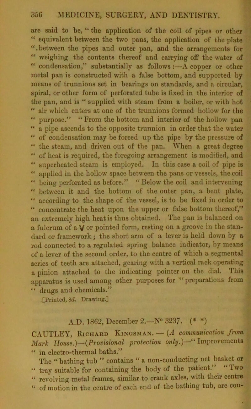 are said to be, “ the application of the coil of pipes or other “ equivalent between the two pans, the application of the plate “.between the pipes and outer pan, and the arrangements for “ weighing the contents thereof and carrying off the water of “ condensation,” substantially as follows :—A copper or other metal pan is constructed with a false bottom, and supported by means of trunnions set in bearings on standards, and a circular, spiral, or other form of perforated tube is fixed in the interior of the pan, and is “ supplied with steam from a boiler, or with hot “ air which enters at one of the trunnions formed hollow for the “ purpose.” “ From the bottom and interior of the hollow pan “ a pipe ascends to the opposite trunnion in order that the water “ of condensation may be forced up the pipe by the pressure of “ the steam, and driven out of the pan. When a great degree “ of heat is required, the foregoing arrangement is modified, and “ superheated steam is employed. In this case a coil of pipe is “ applied in the hollow space between the pans or vessels, the coil “ being perforated as before.” “ Below the coil and intervening “ between it and the bottom of the outer pan, a bent plate, “ according to the shape of the vessel, is to be fixed in order to “ concentrate the heat upon the upper or false bottom thereof,” an extremely high heat is thus obtained. The pan is balanced on a fulcrum of a V or pointed form, resting on a groove in the stan- dard or framework ; the short arm of a lever is held down by a rod connected to a regulated spring balance indicator, by means of a lever of the second order, to the centre of which a segmental series of teeth are attached, gearing with a vertical rack operating a pinion attached to the indicating pointer on the dial. This apparatus is used among other purposes for preparations from “ drugs and chemicals.” .[Printed, Sd. Drawing.] A.D. 1862, December 2.—N° 3237. (* *) CAUTLEY, Richard Ivingsman. — (A communication from Mark House.)—(Provisional protection only.)—“ Improvements “ in electro-thermal baths.” The “ bathing tub ” contains “ a non-conducting net basket or “ tray suitable for containing the body of the patient.” “Two “ revolving metal frames, similar to crank axles, with their centre “ of motion in the centre of each end of the bathing tub, are con-