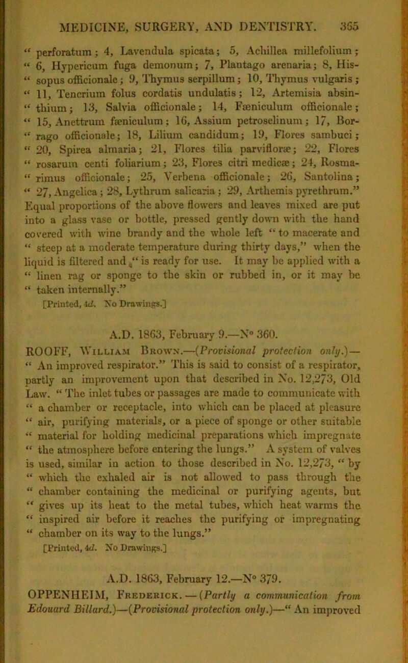 “ perforatum; 4, Lavendula spicata; 5, Achillea millefolium ; “ 6, Hypericum fuga demonum; 7, Plautago arenaria; 8, His- “ sopus officionale; 1), Thymus serpillum; 10, Thymus vulgaris ; “ 1], Tencrium folus cordatis undulatis; 12, Artemisia absin- “thiumj 13, Salvia officionale; 14, Faeniculum officionale; “ 15, Anettrum faeniculum ; 16, Assium petroselinum; 1/, 13or- “ rago officionale; 18, Lilium candidum; 19, Flores sambuci; “ 20, Spirea almaria; 21, Flores tilia parviflor;c; 22, Flores “ rosarum centi foliarium; 23, Flores citri medicee; 24, Rosma- “ rimus officionale; 25, Verbena officionale; 26, Santolina; “ 27, Angelica; 28, Lythrum salicaria; 29, Artliemispyrethrum.” Equal proportions of the above flowers and leaves mixed are put into a glass vase or bottle, pressed gently down with the hand covered with wine brandy and the whole left “ to macerate and “ steep at a moderate temperature during thirty days,” when the liquid is filtered and is ready for use. It may be applied with a “ linen rag or sponge to the skin or rubbed in, or it may be “ taken internally.” [Printed, id. So Drawings.] A.D. 1863, February 9.—N° 360. ROOFF, William Brown.—(Provisional protection only.)— “ An improved respirator.” This is said to consist of a respirator, partly an improvement upon that described in No. 12,273, Old Law. “ The inlet tubes or passages are made to communicate with “ a chamber or receptacle, into which can be placed at pleasure “ air, purifying materials, or a piece of sponge or other suitable “ material for holding medicinal preparations which impregnate “ the atmosphere before entering the lungs.” A system of valves is used, similar in action to those described in No. 12,273, “ by “ which the exhaled air is not allowed to pass through the “ chamber containing the medicinal or purifying agents, but “ gives up its heat to the metal tubes, which heat warms the “ inspired air before it reaches the purifying or impregnating “ chamber on its way to the lungs.” [Printed, id. No Drawings.] A.D. 1863, February 12.—N° 379. OPPENHEIM, Fredekick. — (Partly a communication from Edouard Billard.)—(Provisional protection only.)—“ An improved