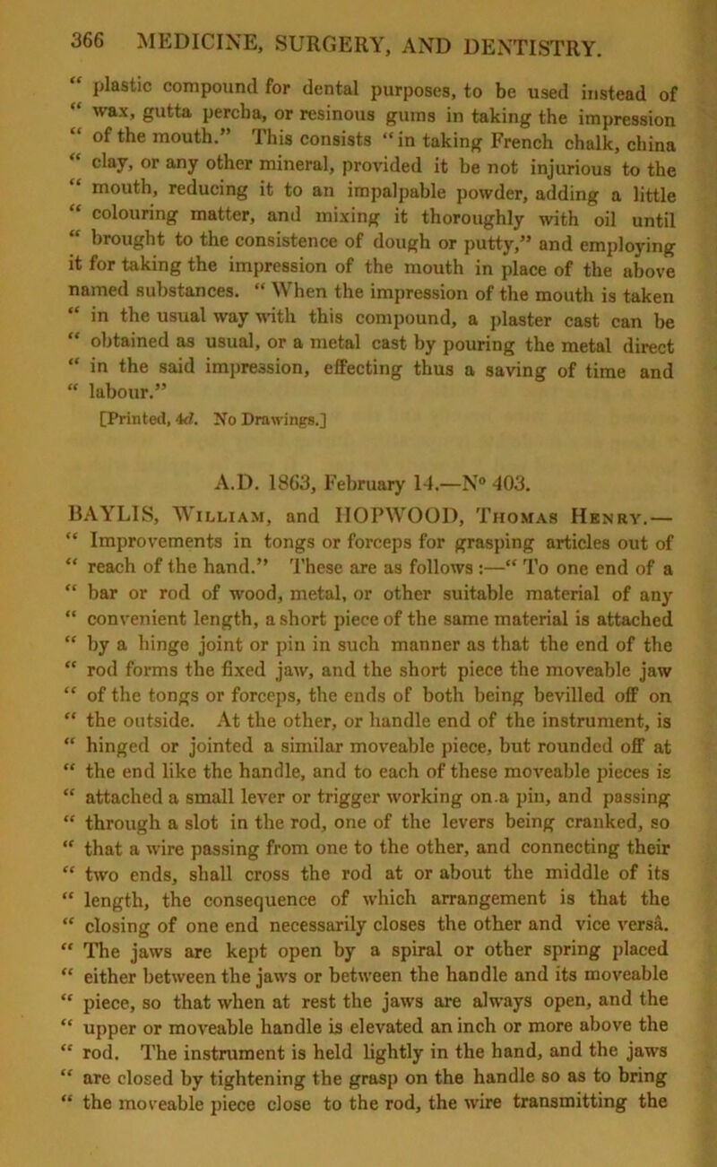 “ plastic compound for dental purposes, to be used instead of wax, gutta perch a, or resinous gums in taking the impression “ of the mouth.” This consists “in taking French chalk, china clay, or any other mineral, provided it he not injurious to the mouth, reducing it to an impalpable powder, adding a little “ colouring matter, and mixing it thoroughly with oil until “ brought to the consistence of dough or putty,” and employing it for taking the impression of the mouth in place of the above named substances. “ When the impression of the mouth is taken “ in the usual way with this compound, a plaster cast can be “ obtained as usual, or a metal cast by pouring the metal direct “ in the said impression, effecting thus a saving of time and “ labour.” [Printed, 4d. No Drawings.] A.D. 1863, February 14.—N° 403. BAYLIS, William, and HOPWOOD, Thomas Henry.— “ Improvements in tongs or forceps for grasping articles out of “ reach of the hand.” These are as follows :—“ To one end of a “ bar or rod of wood, metal, or other suitable material of any “ convenient length, a short piece of the same material is attached “ by a hinge joint or pin in such manner as that the end of the “ rod forms the fixed jaw, and the short piece the moveable jaw “ of the tongs or forceps, the ends of both being bevilled olf on “ the outside. At the other, or handle end of the instrument, is “ hinged or jointed a similar moveable piece, but rounded off at “ the end like the handle, and to each of these moveable pieces is “ attached a small lever or trigger working on.a pin, and passing “ through a slot in the rod, one of the levers being cranked, so “ that a wire passing from one to the other, and connecting their “ two ends, shall cross the rod at or about the middle of its “ length, the consequence of which arrangement is that the “ closing of one end necessarily closes the other and vice versa. “ The jaws are kept open by a spiral or other spring placed “ either between the jaws or between the handle and its moveable “ piece, so that when at rest the jaws are always open, and the “ upper or moveable handle is elevated an inch or more above the “ rod. The instrument is held lightly in the hand, and the jaws “ are closed by tightening the grasp on the handle so as to bring “ the moveable piece close to the rod, the wire transmitting the