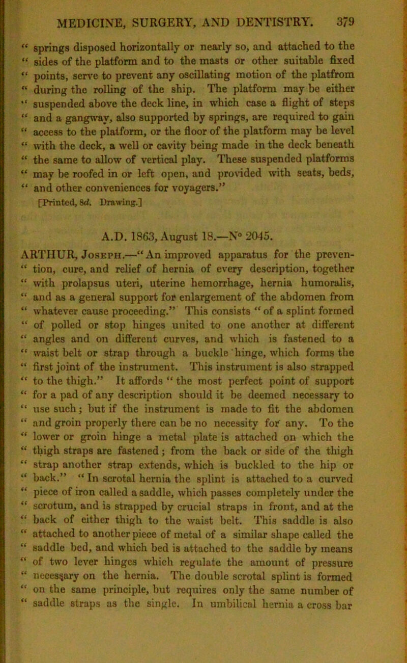 “ springs disposed horizontally or nearly so, and attached to the “ sides of the platform and to the masts or other suitable fixed “ points, serve to prevent any oscillating motion of the platfrom “ during the rolling of the ship. The platform may be either “ suspended above the deck line, in which case a flight of steps “ and a gangway, also supported by springs, are required to gain “ access to the platform, or the floor of the platform may be level “ with the deck, a well or cavity being made in the deck beneath “ the same to allow of vertical play. These suspended platforms “ may be roofed in or left open, and provided with seats, beds, “ and other conveniences for voyagers.” [Printed, 8d. Drawing.] A.D. 1863, August 18.—N° 2045. ARTHUR, Joseph.—“An improved apparatus for the preven- “ tion, cure, and relief of hernia of every description, together “ with prolapsus uteri, uterine hemorrhage, hernia humoralis, “ and as a general support for enlargement of the abdomen from “ whatever cause proceeding.” This consists “of a splint formed “ of polled or stop hinges united to one another at different “ angles and on different curves, and which is fastened to a “ waist belt or strap through a buckle hinge, which forms the “ first joint of the instrument. This instrument is also strapped “ to the thigh.” It affords “ the most perfect point of support “ for a pad of any description should it be deemed necessary to “ use such; but if the instrument is made to fit the abdomen “ and groin properly there can be no necessity for any. To the “ lower or groin hinge a metal plate is attached on which the “ thigh straps are fastened; from the back or side of the thigh “ strap another strap extends, which is buckled to the hip or “ back.” “ In scrotal hernia the splint is attached to a curved “ piece of iron called a saddle, which passes completely under the “ scrotum, and i3 strapped by crucial straps in front, and at the “ back of either thigh to the waist belt. This saddle is also “ attached to another piece of metal of a similar shape called the “ saddle bed, and which bed is attached to the saddle by means “ of two lever hinges which regulate the amount of pressure “ necessary on the hernia. The double scrotal splint is formed “ on the same principle, but requires only the same number of “ saddle straps as the single. In umbilical hernia a cross bar