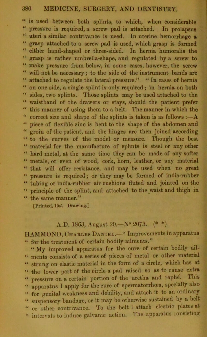 “ is used between both splints, to which, when considerable “ pressure is required, a screw pad is attached. In prolapsus “ uteri a similar contrivance is used. In uterine hemorrhage a “ grasp attached to a screw pad is used, which grasp is formed “ either hand-shaped or three-sided. In hernia humoralis the “ grasp is rather umbrella-shape, and regulated by a screw to “ make pressure from below, in some cases, however, the screw “ will not be necessary; to the side of the instrument bands are “ attached to regulate the lateral pressure.” “ In cases of hernia “ on one side, a single splint is only required; in hernia on both “ sides, two splints. Those splints may be used attached to the “ waistband of the drawers or stays, should the patient prefer “ this manner of using them to a belt. The manner in which the “ correct size and shape of the splints is taken is as follows :—A “ piece of flexible zinc is bent to the shape of the abdomen and “ groin of the patient, and the hinges are then joined according “ to the curves of the model or measure. Though the best “ material for the manufacture of splints is steel or any other “ hard metal, at the same time they can be made of any softer “ metals, or even of wood, cork, horn, leather, or any material “ that will offer resistance, and may be used when no great “ pressure is required; or they may be formed of india-rubber “ tubing or india-rubber air cushions fluted and jointed on the “ principle of the splint, and attached to the waist and thigh in “ the same manner.” [Printed, lOd. Drawing.] A.D. 1863, August 20.—N° 20/3. (* *) HAMMOND, Charles Daniel.—“ Improvements in apparatus “ for the treatment of certain bodily ailments.” “ My improved apparatus for the cure of certain bodily ail- “ ments consists of a series of pieces of metal or other material “ strung on elastic material in the form of a circle, which has at “ the lower part of the circle a pad raised so as to cause extra “ pressure on a certain portion of the uretha and raphe. This “ apparatus I apply for the cure of spermatorrhoea, specially also “ for genital weakness and debility, and attach it to an ordinary “ suspensory bandage, or it may be otherwise sustained by a belt “ or other contrivance. To the belt 1 attach electric plates at “ intervals to induce galvanic action. The apparatus consisting