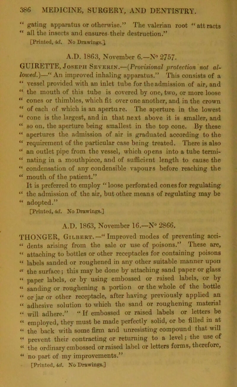 “ gating apparatus or otherwise.” The valerian root “attracts “ all the insects and ensures their destruction.” [Printed, id. No Drawings.} A.D. 1863, November 6.—N° 2/5/. GUIRETTE, Joseph Severin'.—(Provisional protection not al- lowed.)—“ An improved inhaling apparatus.” This consists of a “ vessel provided with an inlet tube for the admission of air, and “ the mouth of this tube is covered by one, two, or more loose “ cones or thimbles, which fit over one another, and in the crown “ of each of which is an apertu re. The aperture in the lowest “ cone is the largest, and in that next above it is smaller, and “ so on, the aperture being smallest in the top cone. By these “ apertures the admission of air is graduated according to the “ requirement of the particular case being treated. There is also “ an outlet pipe from the vessel, which opens into a tube termi- “ nating in a mouthpiece, and of sufficient length to cause the “ condensation of any condensible vapours before reaching the “ mouth of the patient.” It is preferred to employ “loose perforated cones for regulating “ the admission of the air, but other means of regulating may be “ adopted.” [Printed, 4d. No Drawings.] A.D. 1863, November 16.—N° 2866. THONGER, Gilbert.—“ Improved modes of preventing acci- “ dents arising from the sale or use of poisons.” These are, “ attaching to bottles or other receptacles for containing poisons “ labels sanded or roughened in any other suitable manner upon “ the surface; this may be done by attaching sand paper or glass “ paper labels, or by using embossed or raised labels, or by “ sanding or roughening a portion or the whole of the bottle “ or jar or other receptacle, after having previously applied an “ adhesive solution to which the sand or roughening material “ will adhere.”  If embossed or raised labels or letters be “ employed, they must be made perfectly solid, or be filled in at “ the back with some firm and unresisting compound that will “ prevent their contracting or returning to a level; the use of “ the ordinary embossed or raised label or letters forms, therefore, “ no part of my improvements.” [Printed, id. No Drawings.]