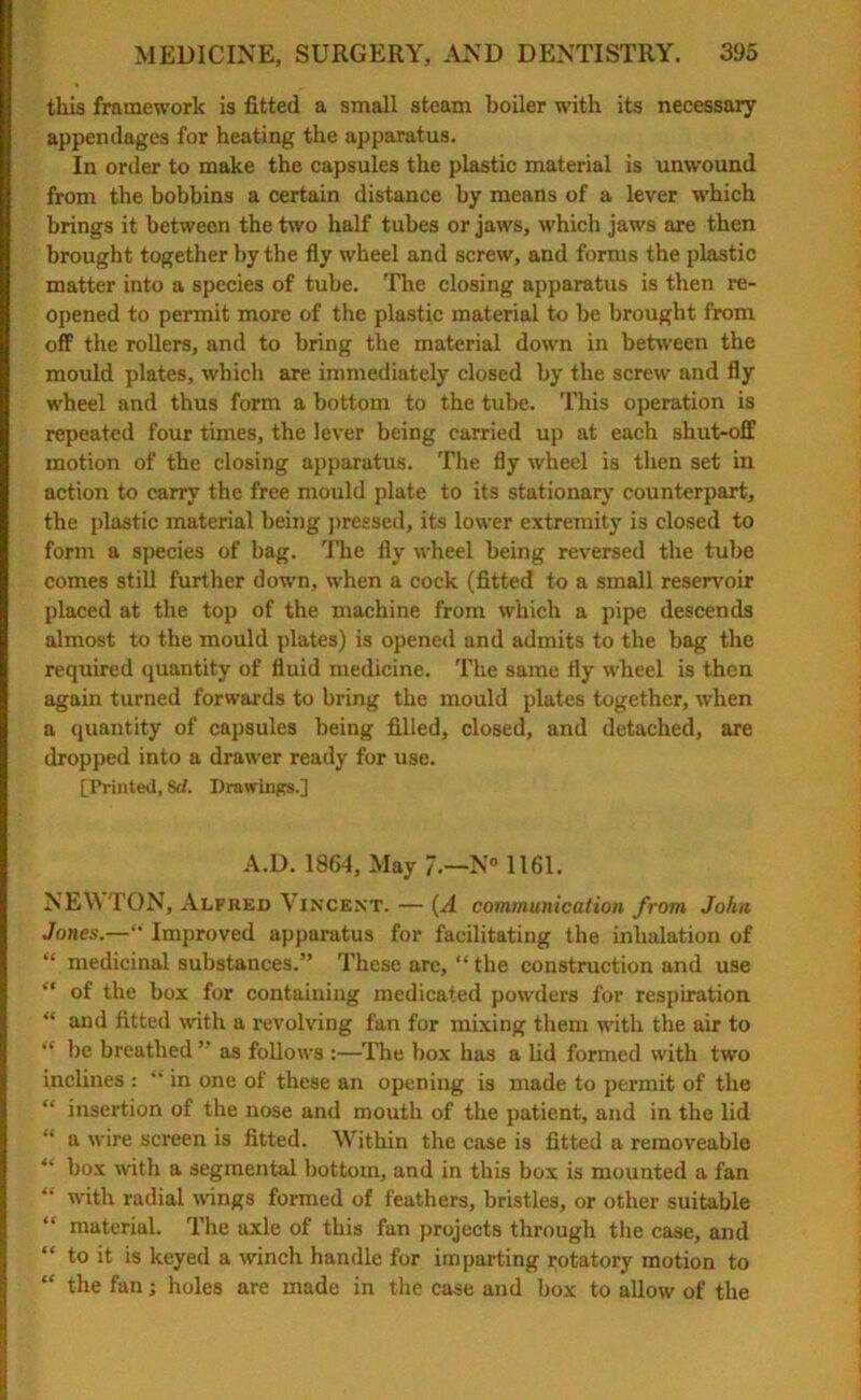 this framework is fitted a small steam boiler with its necessary appendages for heating the apparatus. In order to make the capsules the plastic material is unwound from the bobbins a certain distance by means of a lever which brings it between the two half tubes or jaws, which jaws are then brought together by the fly wheel and screw, and forms the plastic matter into a species of tube. The closing apparatus is then re- opened to permit more of the plastic material to be brought from off the rollers, and to bring the material down in between the mould plates, which are immediately closed by the screw and fly wheel and thus form a bottom to the tube. This operation is repeated four times, the lever being carried up at each shut-off motion of the closing apparatus. The fly wheel is then set in action to carry the free mould plate to its stationary counterpart, the plastic material being pressed, its lower extremity is closed to form a species of bag. The fly wheel being reversed the tube comes still further down, when a cock (fitted to a small reservoir placed at the top of the machine from which a pipe descends almost to the mould plates) is opened and admits to the bag the required quantity of fluid medicine. The same fly wheel is then again turned forwards to bring the mould plates together, when a quantity of capsules being filled, closed, and detached, are dropped into a drawer ready for use. [Printed, Sd. Drawings.] A.D. 1864, May 7.—N° 1161. NEKTON, Alfred Vincent. — (A communication from John Jones.—“ Improved apparatus for facilitating the inhalation of “ medicinal substances.” These are, “the construction and use “ of the box for containing medicated powders for respiration “ and fitted with a revolving fan for mixing them with the air to “ be breathed ” as follows :—The box has a lid formed with two inclines : “ in one of these an opening is made to permit of the “ insertion of the nose and mouth of the patient, and in the lid “ a wire screen is fitted. Within the case is fitted a removeable “ box with a segmental bottom, and in this box is mounted a fan “ with radial wings formed of feathers, bristles, or other suitable “ material. The axle of this fan projects through the case, and “ to it is keyed a winch handle for imparting rotatory motion to “ the fan; holes are made in the case and box to allow of the