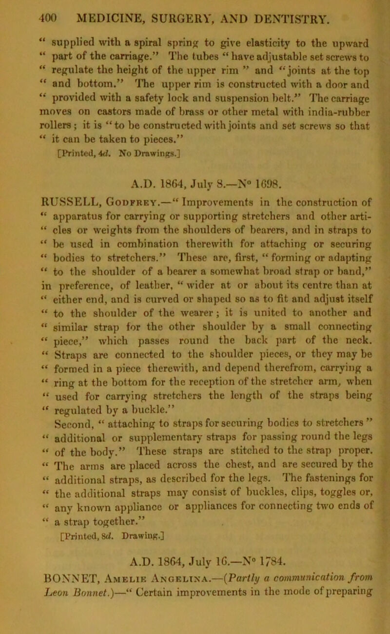 “ supplied with a spiral spring to give elasticity to the upward “ part of the carriage.” The tubes “ have adjustable set screws to “ regulate the height of the upper rim ” and joints at the top “ and bottom.” The upper rim is constructed with a door and “ provided with a safety lock and suspension belt.” The carriage moves on castors made of brass or other metal with india-rubber rollers; it is “to be constructed with joints and set screws so that “ it can be taken to pieces.” [Printed, 4d. No Drawings.] A.D. 1864, July 8.—N° 1698. RUSSELL, Godfrey.—“ Improvements in the construction of “ apparatus for carrying or supporting stretchers and other arti- “ cles or weights from the shoulders of bearers, and in straps to “ be used in combination therewith for attaching or securing “ bodies to stretchers.” These are, first, “ forming or adapting “ to the shoulder of a bearer a somewhat broad strap or band,” in preference, of leather, “ wider at or about its centre than at “ either end, and is curved or shaped so as to fit and adjust itself “ to the shoulder of the wearer; it is united to another and “ similar strap for the other shoulder by a small connecting “ piece,” which passes round the back part of the neck. “ Straps are connected to the shoulder pieces, or they may be “ formed in a piece therewith, and depend therefrom, carrying a “ ring at the bottom for the reception of the stretcher arm, when “ used for carrying stretchers the length of the straps being “ regulated by a buckle.” Second, “ attaching to straps for securing bodies to stretchers ” “ additional or supplementary straps for passing round the legs “ of the body.” These straps are stitched to the strap proper. « The arms are placed across the chest, and are secured by the “ additional straps, as described for the legs. The fastenings for “ the additional straps may consist of buckles, clips, toggles or, “ any known appliance or appliances for connecting two ends of “ a strap together.” [Printed, 8d. Drawing.] A.D. 1864, July 16.—N° 1784. BONNET, Amelie Angelina.—(Partly a communication from Leon Bonnet.)—“ Certain improvements in the mode of preparing