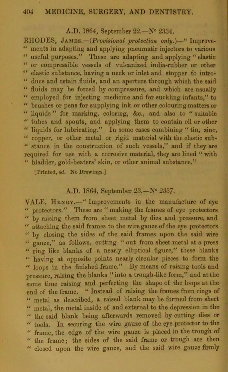 A.D. 1864, September 22.—N° 2334. RHODES, James.—(Provisional protection only.)—“ Improve* “ ments in adapting and applying pneumatic injectors to various “ useful purposes.” These are adapting and applying “ elastic “ or compressible vessels of vulcanized india-rubber or other “ elastic substance, having a neck or inlet and stopper to intro- “ duce and retain fluids, and an aperture through which the said “ fluids may be forced by compressure, and which are usually “ employed for injecting medicine and for suckling infants,” to “ brushes or pens for supplying ink or other colouring matters or “ liquids ” for marking, coloring, &c., and also to “ suitable “ tubes and spouts, and applying them to contain oil or other “ liquids for lubricating.” In some cases combining “ tin, zinc, “ copper, or other metal or rigid material with the elastic sub- “ stance in the construction of such vessels,” and if they are required for use with a corrosive material, they are lined “ with “ bladder, gold-beaters’ skin, or other animal substance.” [Printed, 4d. No Drawings.] A.D. 1864, September 23.—N° 233J\ VALE, Henry.—“ Improvements in the manufacture of eye “ protectors.” These are “ making the frames of eye protectors “ by raising them from sheet metal by dies and pressure, and “ attaching the said frames to the wire gauze of the eye protectors u by closing the sides of the said frames upon the said wire “ gauze,” as follows, cutting “ out from sheet metal at a press “ ring like blanks of a nearly elliptical figure,” these blanks “ having at opposite points nearly circular pieces to form the “ loops in the finished frame.” By means of raising tools and pressure, raising the blanks “ into a trougb-like form,” and at the same time raising and perfecting the shape of the loops at the end of the frame. “ Instead of raising the frames from rings of “ metal as described, a raised blank may be formed from sheet “ metal, the metal inside of and external to the depression in the “ the said blank being afterwards removed by cutting dies or “ tools. In securing the wire gauze of the eye protector to the “ frame, the edge of the wire gauze is placed in the trough of “ the frame; the sides of the said frame or trough are then “ closed upon the wire gauze, and the said wire gauze firmly