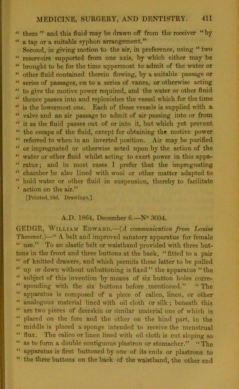 “ them ” and this fluid may be drawn off from the receiver “by “ a tap or a suitable syphon arrangement.” Second, in giving motion to the air, in preference, using “ two “ reservoirs supported from one axis, by which either may be “ brought to be for the time uppermost to admit of the water or “ other fluid contained therein flowing, by a suitable passage or “ series of passages, on to a series of vanes, or otherwise acting “ to give the motive power required, and the water or other fluid “ thence passes into and replenishes the vessel which for the time “ is the lowermost one. Each of these vessels is supplied with a “ valve and an air passage to admit of air passing into or from “ it as the fluid passes out of or into it, but which yet prevent “ the escape of the fluid, except for obtaining the motive power “ referred to when in an inverted position. Air may be purified “ or impregnated or otherwise acted upon by the action of the “ water or other fluid whilst acting to exert power in this appa- “ ratus; and in most cases I prefer that the impregnating “ chamber be also lined with wool or other matter adapted to “ hold water or other fluid in suspension, thereby to facilitate * action on the air.” [Printed, 10d. Drawings.] A.D. 18(14, December (1.—N° 3034. GEDGE, William Edward.—(A communication from Louise Thevenot.)—“ A belt and improved sanatory apparatus for female “ use.” To an elastic belt or waistband provided with three but- tons in the front and three buttons at the back, “ fitted to a pair “ of knitted drawers, and which permits these latter to be pulled “ up or down without unbuttoning is fixed ” the apparatus “the “ subject of this invention by means of six button holes corre- “ sponding with the six buttons before mentioned.” “ The “ apparatus is composed of a piece of calico, linen, or other “ analogous material lined with oil cloth or silk; beneath this “ are two pieces of deerskin or similar material one of which is “ placed on the fore and the other on the hind part, in the “ middle is placed a sponge intended to receive the menstrual “ flux. The calico or linen lined with oil cloth is cut sloping so “ as to form a double contiguous plastron or stomacher.” “ The “ apparatus is first buttoned by one of its ends or plastrons to “ the three buttons on the back of the waistband, the other end