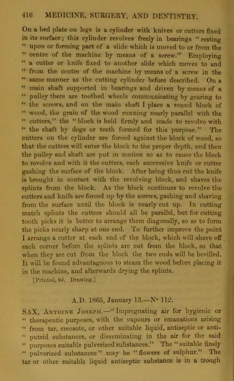 On a bed plate on legs is a cylinder with knives or cutters fixed in its surface; this cylinder revolves freely in bearings “resting “ upon or forming part of a slide which is moved to or from the “ centre of the machine by means of a screw.” Employing “ a cutter or knife fixed to another slide which moves to and “ from the centre of the machine by means of a screw in the “ same manner as the cutting cylinder before described. On a “ main shaft supported in bearings and driven by means of a “ pulley there are toothed wheels communicating by gearing to “ the screws, and on the main shaft I place a round block of “ wood, the grain of the wood running nearly parallel with the “ cutters,” the “ block is held firmly and made to revolve with “ the shaft by dogs or teeth formed for this purpose.” The cutters on the cylinder are forced against the block of wood, so that the cutters will enter the block to the proper depth, and then the pulley and shaft are put in motion so as to cause the block to revolve and with it the cutters, each successive knife or cutter gashing the surface of the block. After being thus cut the knife is brought in contact with the revolving block, and shaves the splints from the block. As the block continues to revolve the cutters and knife are forced up by the screws, gashing and shaving from the surface until the block is nearly cut up. In cutting match splints the cutters should all be parallel, but for cutting tooth picks it is better to arrange them diagonally, so as to form the picks nearly sharp at one end. To further improve the point I arrange a cutter at each end of the block, which will shave off each corner before the splints are cut from the block, so that when they are cut from the block the two ends will be bevilled. It will be found advantageous to steam the wood before placing it in the machine, and afterwards drying the splints. [Printed, Sd. Drawing.] A.D. 1865, January 13.—N° 112. SAX, Antoine Joseph.—“Impregnating air for hygienic or “ therapeutic purposes, with the vapours or emanations arising “ from tar, creosote, or other suitable liquid, antiseptic or anti- “ putrid substances, or disseminating in the air for the said “ purposes suitable pulverized substances.” The “ suitable finely “ pulverized substances ” may be “ flowers of sulphur.” The tar or other suitable liquid antiseptic substance is in a trough
