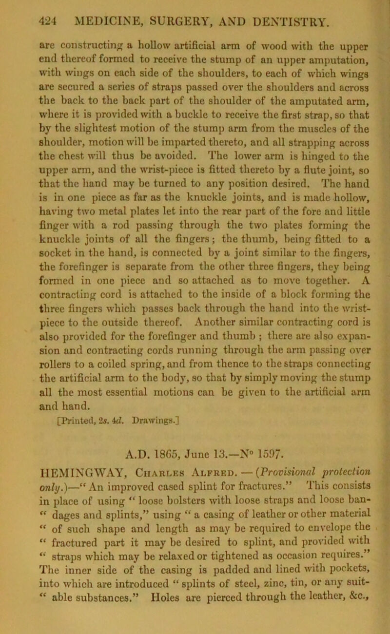 are constructing a hollow artificial arm of wood with the upper end thereof formed to receive the stump of an upper amputation, with wings on each side of the shoulders, to each of which wings are secured a series of straps passed over the shoulders and across the back to the back part of the shoulder of the amputated arm, where it is provided with a buckle to receive the first strap, so that by the slightest motion of the stump arm from the muscles of the shoulder, motion will he imparted thereto, and all strapping across the chest will thus be avoided. The lower arm is hinged to the upper arm, and the wrist-piece is fitted thereto by a flute joint, so that the hand may be turned to any position desired. The hand is in one piece as far as the knuckle joints, and is made hollow, having two metal plates let into the rear part of the fore and little finger with a rod passing through the two plates forming the knuckle joints of all the fingers; the thumb, being fitted to a socket in the hand, is connected by a joint similar to the fingers, the forefinger is separate from the other three fingers, they being formed in one piece and so attached as to move together. A contracting cord is attached to the inside of a block forming the three fingers which passes back through the hand into the wrist- piece to the outside thereof. Another similar contracting cord is also provided for the forefinger and thumb ; there are also expan- sion and contracting cords running through the arm passing over rollers to a coiled spring, and from thence to the straps connecting the artificial arm to the body, so that by simply moving the stump all the most essential motions can be given to the artificial arm and hand. [Printed, 2s. id. Drawings.] A.D. 1865, June 13.—N° 159/. HEMINGWAY, Charles Alfred.—(Provisional protection only.)—“ An improved cased splint for fractures.” This consists in place of using “ loose bolsters with loose straps and loose ban- “ dages and splints,” using “ a casing of leather or other material  of such shape and length as may be required to envelope the “ fractured part it may be desired to splint, and provided with “ straps which may be relaxed or tightened as occasion requires.” The inner side of the casing is padded and lined with pockets, into which are introduced “ splints of steel, zinc, tin, or any suit- “ able substances.” Holes are pierced through the leather, &c..