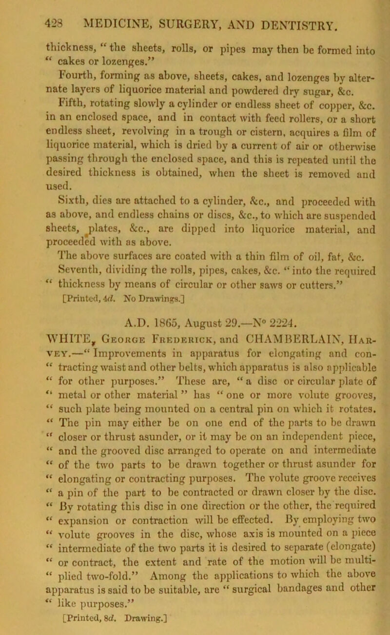 thick ness, “ the sheets, rolls, or pipes may then be formed into “ cakes or lozenges.” Fourth, forming as above, sheets, cakes, and lozenges by alter- nate layers of liquorice material and powdered dry sugar, &c. Fifth, rotating slowly a cylinder or endless sheet of copper, &c. in an enclosed space, and in contact with feed rollers, or a short endless sheet, revolving in a trough or cistern, acquires a film of liquorice material, which is dried by a current of air or otherwise passing through the enclosed space, and this is repeated until the desired thickness is obtained, when the sheet is removed and used. Sixth, dies are attached to a cylinder, &c., and proceeded with as above, and endless chains or discs, &c., to which are suspended sheets, ^plates, &c., are dipped into liquorice material, and proceeded with as above. The above surfaces are coated with a thin film of oil, fat, &c. Seventh, dividing the rolls, pipes, cakes, &c. “into the required “ thickness by means of circular or other saws or cutters.” [Printed, id. No Drawings.] A.D. 1865, August 29.—N° 2224. WHITE, George Frederick, and CHAMBERLAIN, Har- vey.—“ Improvements in apparatus for elongating and con- “ tracting waist and other belts, which apparatus is also applicable “ for other purposes.” These are, “ a disc or circular plate of “ metal or other material ” has “ one or more volute grooves, “ such plate being mounted on a central pin on which it rotates. “ The pin may either be on one end of the parts to be drawn “ closer or thrust asunder, or it may be on an independent piece, “ and the grooved disc arranged to operate on and intermediate “ of the two parts to be drawn together or thrust asunder for “ elongating or contracting purposes. The volute groove receives “ a pin of the part to be contracted or drawn closer by the disc. “ By rotating this disc in one direction or the other, the required “ expansion or contraction will be effected. By employing two “ volute grooves in the disc, whose axis is mounted on a piece “ intermediate of the two parts it is desired to separate (elongate) “ or contract, the extent and rate of the motion will be multi- “ plied two-fold.” Among the applications to which the above apparatus is said to be suitable, are “ surgical bandages and other “ like purposes.”