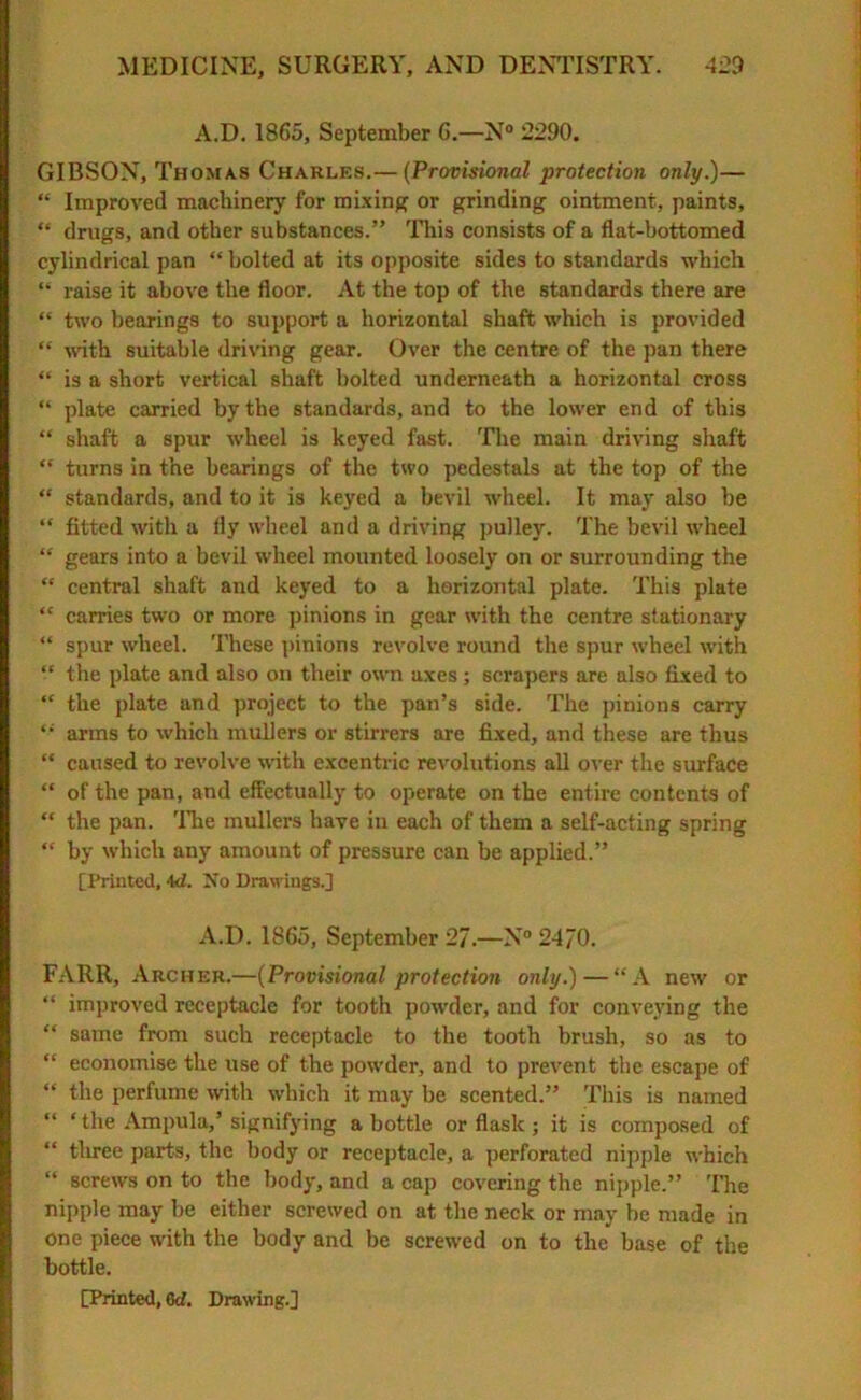 A.D. 1865, September 6.—N° 2290. GIBSON, Thomas Charles.— (Provisional protection only.)— “ Improved machinery for mixing or grinding ointment, paints, “ drugs, and other substances.” This consists of a flat-bottomed cylindrical pan “ bolted at its opposite sides to standards which “ raise it above the floor. At the top of the standards there are “ two bearings to support a horizontal shaft which is provided “ with suitable driving gear. Over the centre of the pan there “ is a short vertical shaft bolted underneath a horizontal cross “ plate carried by the standards, and to the lower end of this “ shaft a spur wheel is keyed fast. The main driving shaft “ turns in the bearings of the two pedestals at the top of the “ standards, and to it is keyed a bevil wheel. It may also be “ fitted with a fly wheel and a driving pulley. The bevil wheel “ gears into a bevil wheel mounted loosely on or surrounding the “ central shaft and keyed to a horizontal plate. This plate “ carries two or more pinions in gear with the centre stationary “ spur wheel. These pinions revolve round the spur wheel with “ the plate and also on their own axes; scrapers are also fixed to “ the plate and project to the pan’s side. The pinions carry arms to which mullers or stirrers are fixed, and these are thus “ caused to revolve with excentric revolutions all over the surface “ of the pan, and effectually to operate on the entire contents of “ the pan. The mullers have iu each of them a self-acting spring “ by which any amount of pressure can be applied.” [Printed, 4d. No Drawings.] A.D. 1865, September 27.—N° 24/0. FARR, Archer.—(Provisional protection only.) — “A new or “ improved receptacle for tooth powder, and for conveying the “ same from such receptacle to the tooth brush, so as to “ economise the use of the powder, and to prevent the escape of “ the perfume with which it may be scented.” This is named “ ‘ the Ampula,’ signifying a bottle or flask ; it is composed of “ three parts, the body or receptacle, a perforated nipple which “ screws on to the body, and a cap covering the nipple.” The nipple may be either screwed on at the neck or may be made in one piece with the body and be screwed on to the base of the bottle.