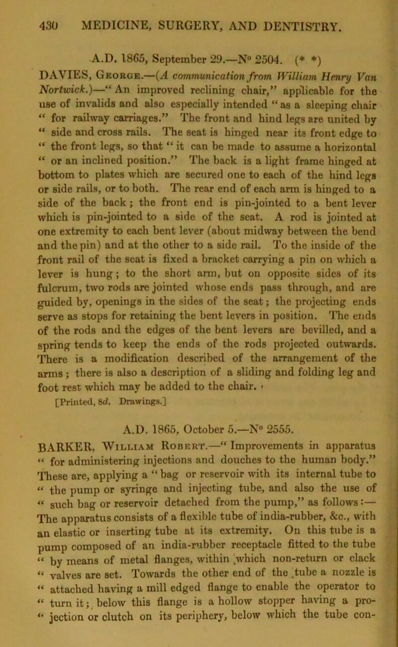 A.D. 1865, September 29.—N° 2504. (* *) DAVIES, George.—(A communication from William Henry Van Nortwick.)—“An improved reclining chair,” applicable for the use of invalids and also especially intended “ as a sleeping chair  for railway carriages.” The front and hind legs are united by “ side and cross rails. The seat is hinged near its front edge to “ the front legs, so that “ it can be made to assume a horizontal “ or an inclined position.” The back is a light frame hinged at bottom to plates which are secured one to each of the hind legs or side rails, or to both. Tire rear end of each arm is hinged to a side of the back; the front end is pin-jointed to a bent lever which is pin-jointed to a side of the seat. A rod is jointed at one extremity to each bent lever (about midway between the bend and the pin) and at the other to a side rail. To the inside of the front rail of the scat is fixed a bracket carrying a pin on which a lever is hung; to the short arm, but on opposite sides of its fulcrum, two rods are jointed whose ends pass through, and are guided by, openings in the sides of the seat; the projecting ends serve as stops for retaining the bent levers in position. The ends of the rods and the edges of the bent levers are bevilled, and a spring tends to keep the ends of the rods projected outwards. There is a modification described of the arrangement of the arms ; there is also a description of a sliding and folding leg and foot rest which may be added to the chair. • [Printed, 8d. Drawings.] A.D. 1865, October 5.—N° 2555. BARKER, William Robert.—Improvements in apparatus  for administering injections and douches to the human body.” These are, applying a “ bag or reservoir with its internal tube to “ the pump or syringe and injecting tube, and also the use of « such bag or reservoir detached from the pump,” as follows:— The apparatus consists of a flexible tube of india-rubber, &c., with an elastic or inserting tube at its extremity. On this tube is a pump composed of an india-rubber receptacle fitted to the tube “ by means of metal flanges, within >hich non-return or clack  valves are set. Towards the other end of the .tube a nozzle is  attached having a mill edged flange to enable the operator to  turn it; below this flange is a hollow stopper having a pro- “ jection or clutch on its periphery, below which the tube con-