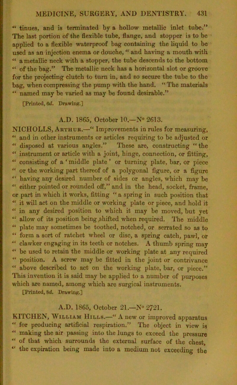 “ tinues, and is terminated by a hollow metallic inlet tube.” The last portion of the flexible tube, flange, and stopper is to be applied to a flexible waterproof bag containing the liquid to be used as an injection enema or douche, “ and having a mouth with  a metallic neck with a stopper, the tube descends to the bottom “ of the bag.” The metallic neck has a horizontal slot or groove for the projecting clutch to turn in, and so secure the tube to the bag, when compressing the pump with the hand. “ The materials “ named may be varied as may be found desirable.” [Printed, 6d. Drawing.] A.D. 1865, October 10.—N° 2613. NICHOLLS, Arthur.—“ Improvements in rules for measuring, “ and in other instruments or articles requiring to be adjusted or  disposed at various angles.” These are, constructing “the “ instrument or article with a joint, hinge, connection, or fitting, “ consisting of a * middle plate ’ or turning plate, bar, or piece “ or the working part thereof of a polygonal figure, or a figure “ having any desired number of sides or angles, which may be “ either pointed or rounded off,” and in the head, socket, frame, or part in which it works, fitting “ a spring in such position that “ it will act on the middle or working plate or piece, and hold it “ in any desired position to which it may be moved, but yet “ allow of its position being .shifted when required. The middle “ plate may sometimes be toothed, notched, or serrated so as to “ form a sort of ratchet wheel or disc, a spring catch, pawl, or “ clawker engaging in its teeth or notches. A thumb spring may “ be used to retain the middle or working plate at any required “ position. A screw may be fitted in the joint or contrivance “ above described to act on the working plate, bar, or piece.” This invention it is said may be applied to a number of purposes which are named, among which are surgical instruments. [Planted, 8d. Drawing.] A.D. 1865, October 21.—N° 2721. KITCHEN, William Hills.—“Anew or improved apparatus “ for producing artificial respiration.” The object in view is “ making the air passing into the lungs to exceed the pressure “ of that which surrounds the external surface of the chest, “ the expiration being made into a medium not exceeding the