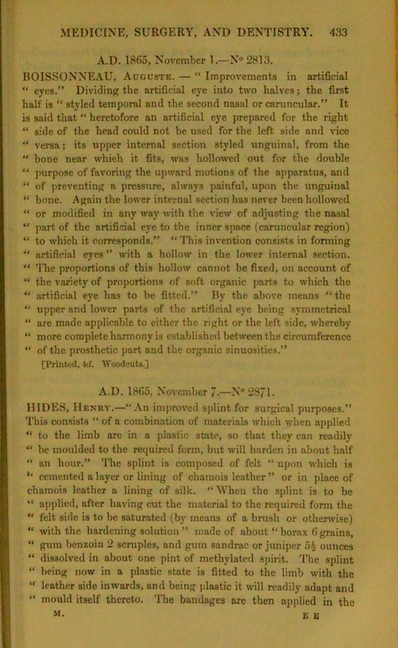 A.D. 1865, November 1.—N° 2813. BOISSONNEAU, Auguste. — “ Improvements in artificial “ eyes.” Dividing the artificial eye into two halves; the first half is “ styled temporal and the second nasal or caruncular.” It is said that “ heretofore an artificial eye prepared for the right “ side of the head could not he used for the left side and vice “ versa; its upper internal section styled unguinal, from the “ bone near whieh it fits, was hollowed out for the double “ purpose of favoring the upward motions of the apparatus, and “ of preventing a pressure, always painful, upon the unguinal “ hone. Again the lower internal section has never been hollowed “ or modified in any way with the view of adjusting the nasal “ part of the artificial eye to the inner space (caruncular region) “ to which it corresponds.” “ This invention consists in forming ** artificial eyes ” noth a hollow in the lower internal section. “ The proportions of this hollow cannot be fixed, on account of “ the variety of proportions of soft organic parts to which the “ artificial eye has to he fitted.” By the above means “ the “ upper and lower parts of the artificial eye being symmetrical “ are made applicable to either the right or the left side, whereby “ more complete harmony is established between the circumference “ of the prosthetic part and the organic sinuosities.” [Printed, k/. Woodcuts.] A.D. 1865. November 7-—N° 2871. HIDES, Henry.—“An improved splint for surgical purposes.” This consists “ of a combination of materials which when applied “ to the limb are in a plastic state, so that they can readily “ be moulded to the required form, but will harden in about half “ an hour.” The splint is composed of felt “ upon which is ** cemented a layer or lining of chamois leather ” or in place of chamois leather a lining of silk. “ When the splint is to be “ applied, after having cut the material to the required form the “ felt side is to be saturated (by means of a brush or otherwise) “ with the hardening solution ” made of about “ borax 6 grains, “ gum benzoin 2 scruples, and gum sandrac or juniper 5i ounces “ dissolved in about one pint of methylated spirit. The splint “ being now in a plastic state is fitted to the limb with the “ leather side inwards, and being plastic it will readily adapt and “ mould itself thereto. The bandages are then applied in the