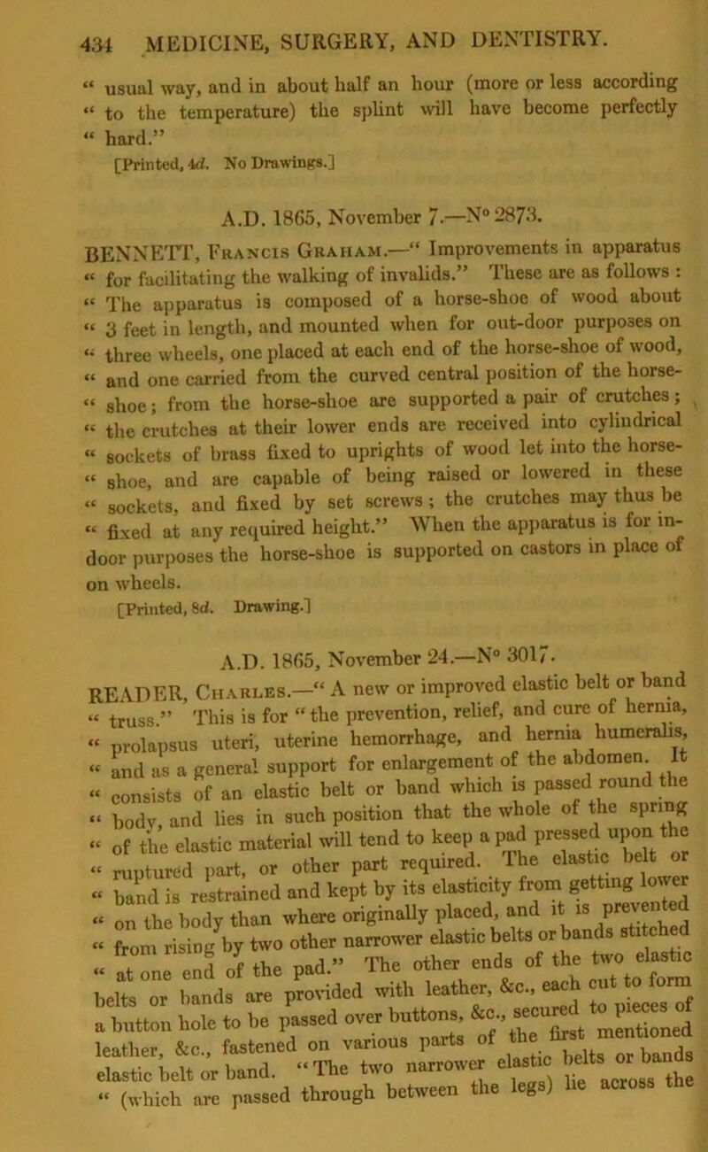 tt usual way, anil in about balf an liour (more or less according “ to the temperature) the splint will have become perfectly “ hard.” [Printed, -Id. No Drawings.] A.D. 1865, November 7-—N°2873. BENNETT, Francis Graham.—“ Improvements in apparatus « for facilitating the walking of invalids.” These are as follows : “ The apparatus is composed of a horse-shoe of wood about “ 3 fcet in length, and mounted when for out-door purposes on three wheels, one placed at each end of the horse-shoe of wood, « antl one carried from the curved central position of the liorse- “ shoe; from the horse-slioe are supported a pair of crutches; « the crutches at their lower ends are received into cylindrical « sockets of brass fixed to uprights of wood let into the horse- “ shoe, and are capable of being raised or lowered in these « sockets, and fixed by set screws ; the crutches may thus be « fixed at any required height.” When the apparatus is for in- door purposes the horse-shoe is supported on castors in place of on wheels. [Printed, 8d. Drawing.] A.D. 1865, November 24.—N° 3017- READER, Charles.—'“ A new or improved elastic belt or band « truss.” This is for “ the prevention, relief, and cure of hernia, « prolapsus uteri, uterine hemorrhage, and hernia humeralis, “ and as a general support for enlargement of the abdomen It “ consists of an elastic belt or band which is passed round the “ body, and lies in such position that the whole of the spring “ of the elastic material will tend to keep a pad pressed upon the “ ruptured part, or other part required. The elastic belt or “ band is restrained and kept by its elasticity from getting lower “ on the body than where originally placed, and it is prevented - from risingV two other narrower elastic « atone end of the pad.” The other ends of the two elastic belt or bands are provided with leather, &c., each cut to form tb tton hole to be passed over buttons, &c., secured to pieces of L: :Le„S on various ,-art. of *- « elastic belt or band. The two narrower elasticMto; or to “ (which are passed through between the leg )