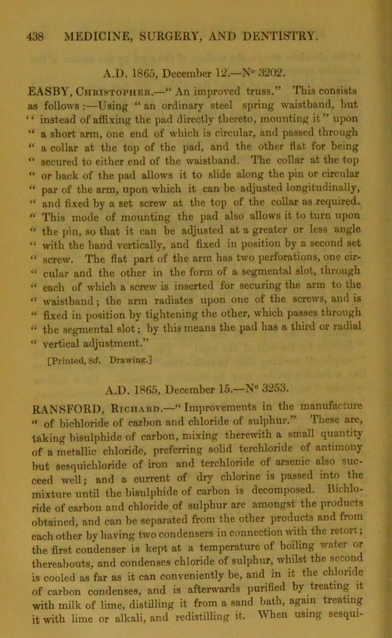 A.D. 1865, December 12.—N° 3202. EASBY, Christopher.—“ An improved truss.” This consists as follows :—Using “ an ordinary steel spring waistband, but “ instead of affixing the pad directly thereto, mounting it ” upon “ a short arm, one end of which is circular, and passed through “ a collar at the top of the pad, and the other flat for being “ secured to either end of the waisthand. The collar at the top “ or back of the pad allows it to slide along the pin or circular “ par of the arm, upon which it can be adjusted longitudinally, “ and fixed by a set screw at the top of the collar as required. “ This mode of mounting the pad also allows it to turn upon “ the pin, so that it can be adjusted at a greater or less angle “ with the band vertically, and fixed in position by a second set “ screw. The flat part of the arm has two perforations, one cir- “ cular and the other in the form of a segmental slot, through “ each of which a screw is inserted for securing the arm to the “ waistband; the arm radiates upon one of the screws, and is « fixed in position by tightening the other, which passes through “ the segmental slot; by this means the pad has a third or radial “ vertical adjustment.” [Printed, 8d. Drawing.] A.D. 1865, December 15.—N° 3253. RANSFORD, Richard—“ Improvements in the manufacture “ of bichloride of carbon and chloride of sulphur.” These are, taking bisulphide of carbon, mixing therewith a small quantity of a metallic chloride, preferring solid terchloride of antimony but sesquichloride of iron and terchloride of arsenic also suc- ceed well; and a current of dry chlorine is passed into the mixture until the bisulphide of carbon is decomposed. Bichlo- ride of carbon and chloride of sulphur are amongst the products obtained, and can be separated from the other products and from each other by having two condensers in connection with the retort; the first condenser is kept at a temperature of boiling water or thereabouts, and condenses chloride of sulphur, whilst the second is cooled as far as it can conveniently be, and in it the chloride of carbon condenses, and is afterwards purified by treating it with milk of lime, distilling it from a sand bath, again treating it with lime or alkali, and redistilling it. When using sesqui-