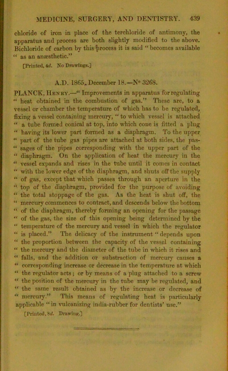 chloride of iron in place of the terchloride of antimony, the apparatus and process are both slightly modified to the above. Bichloride of carbon by this process it is said “ becomes available “ as an anaesthetic.” [Printed, id. No Drawings.] A.D. 1865* December 18.—N° 3268. PLANCK, Henry.—“ Improvements in apparatus for regulating “ heat obtained in the combustion of gas.” These are, to a vessel or chamber the temperature of which has to be regulated, fixing a vessel containing mercury, “ to which vessel is attached “ a tube formed conical at top, into which cone is fitted a plug “ having its lower part formed as a diaphragm. To the upper “ part of the tube gas pipes are attached at both sides, the pas- “ sages of the pipes corresponding with the upper part of the “ diaphragm. On the application of heat the mercury in the “ vessel expands and rises in the tube until it comes in contact “ with the lower edge of the diaphragm, and shuts off the supply “ of gas, except that which passes through an aperture in the “ top of the diaphragm, provided for the purpose of avoiding “ the total stoppage of the gas. As the heat is shut off, the “ mercury commences to contract, and descends below the bottom “ of the diaphragm, thereby forming an opening for the passage “ of the gas, the size of this opening being determined by the “ temperature of the mercury and vessel in which the regulator “ is placed.” The delicacy of the instrument “ depends upon “ the proportion between the capacity of the vessel containing “ the mercury and the diameter of the tube in which it rises and “ falls, and the addition or substruction of mercury causes a “ corresponding increase or decrease in the temperature at which “ the regulator acts; or by means of a plug attached to a screw “ the position of the mercury in the tube may be regulated, and “ the same result obtained as by the increase or decrease of “ mercury.” This means of regulating heat is particularly applicable “in vulcanizing india-rubber for dentists’ use.”