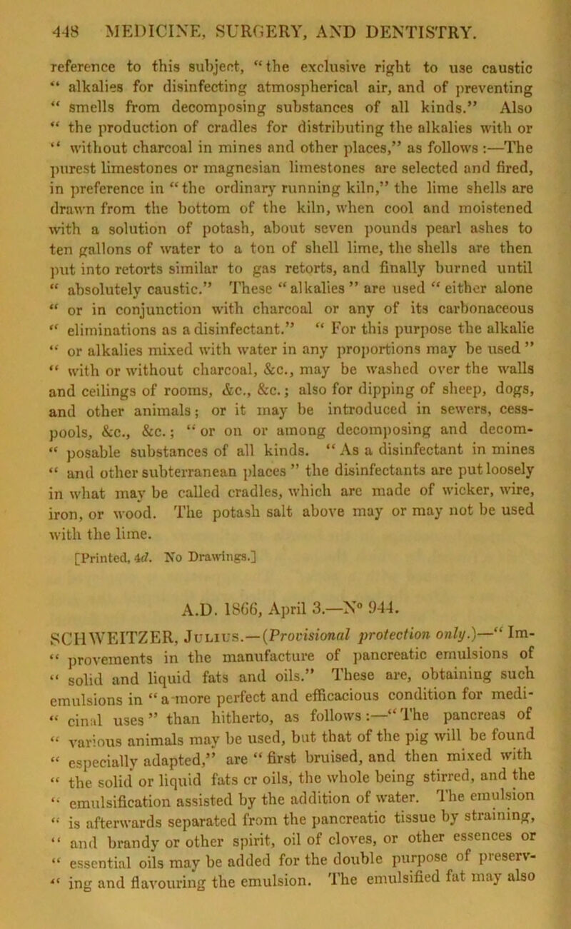 reference to this subject, “the exclusive right to use caustic “ alkalies for disinfecting atmospherical air, and of preventing “ smells from decomposing substances of all kinds.” Also “ the production of cradles for distributing the alkalies with or “ without charcoal in mines and other places,” as follows:—The purest limestones or magnesian limestones are selected and fired, in preference in “the ordinary running kiln,” the lime shells are drawn from the bottom of the kiln, when cool and moistened with a solution of potash, about seven pounds pearl ashes to ten gallons of water to a ton of shell lime, the shells are then put into retorts similar to gas retorts, and finally burned until “ absolutely caustic.” These “alkalies” are used “either alone “ or in conjunction with charcoal or any of its carbonaceous “ eliminations as a disinfectant.” “ For this purpose the alkalie “ or alkalies mixed with water in any proportions may be used ” “ with or without charcoal, &c., may be washed over the walls and ceilings of rooms, &c., &c.; also for dipping of sheep, dogs, and other animals; or it may be introduced in sewers, cess- pools, &c., &c.; “ or on or among decomposing and decom- “ posable substances of all kinds. “ As a disinfectant in mines “ and other subterranean places ” the disinfectants are put loosely in what may be called cradles, which arc made of wicker, wire, iron, or wood. The potash salt above may or may not be used with the lime. [Printed, id. No Drawings.] A.D. 1866, April 3.—N° 9-44. SCHWEITZER, Julius.—(Provisional protection only.)—“ Im- “ provements in the manufacture of pancreatic emulsions of “ soiid and liquid fats and oils.” These are, obtaining such emulsions in “a-more perfect and efficacious condition for medi- “ cinal uses” than hitherto, as followsThe pancreas of “ various animals may be used, but that of the pig will be found “ especially adapted” are “ first bruised, and then mixed with “ the solid or liquid fats cr oils, the whole being stirred, and the “ emulsification assisted by the addition of water. The emulsion “ is afterwards separated from the pancreatic tissue by straining, “ and brandy or other spirit, oil of cloves, or other essences or “ essential oils may be added for the double purpose of presen- “ ing and flavouring the emulsion. The emulsified fat may also