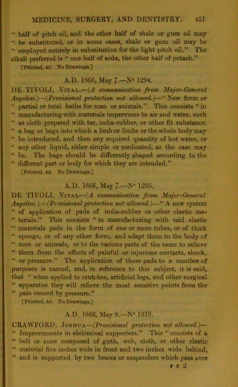 “ half of pitch oil, and the other half of shale or gum oil may be substituted, or in some cases, shale or gum oil may be “ employed entirely in substitution for the light pitch oil.” The alkali preferred is “ one half of soda, the other half of potash.” [Printed, id. No Drawings.] A.D. 1866, May 7— N° 12.94. DE TIVOLI, Vital.—(A communication from Major-General Angelini.)—(Provisional protection not allowed.)—“ New form or “ partial or total baths for man or animals.” This consists “in “ manufacturing with materials impervious to air and water, such “ as cloth prepared with tar, india-rubber, or other fit substance, “ a bag or bags into which a limb or limbs or the whole body may “ be introduced, and then any required quantity of hot water, or “ any other liquid, either simple or medicated, as the case may “ be. The bags should be differently ghaped according to the “ different part or body for which they are intended.” [Printed, 4d. No Drawings.] A.D. 1866, May 7.—N° 1295. DE TIVOLI, Vital—(A communication from Major-General Angelini.)—(Provisionalprotection not allowed.)—“A new system “ of application of pads of india-rubber or other elastic ma- “ terials.” This consists “ in manufacturing with said elastic “ materials pads in the form of one or more tubes, or of thick “ sponge, or of any other form, and adapt them to the body of “ men or animals, or to the various parts of the same to relieve “ them from the effects of painful or injurious contacts, shock, “ or pressure.” The application of these pads to a number of purposes is named, and, in reference to this subject, it is said, that “ when applied to crutches, artificial legs, and other surgical “ apparatus they will relieve the most sensitive points from the “ pain caused by pressure.” [Printed, id. No Drawings.] A.D. 1866, May 8.—N° 1319. CRAWFORD, Joshua—(Provisional protection not allowed.)— “ Improvements in abdominal supporters.” This “ consists of a “ belt or zone composed of girth, web, cloth, or other elastic “ materiul five inches wide in front and two inches wide behind, “ and is supported by two braces or suspenders which pass over F f 2