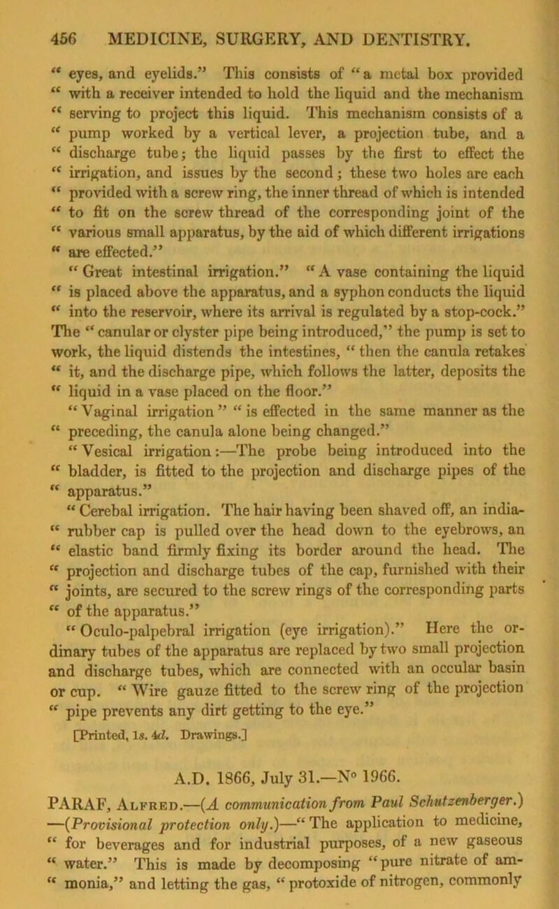 “ eyes, and eyelids.” This consists of “ a metal box provided “ with a receiver intended to hold the liquid and the mechanism “ serving to project this liquid. This mechanism consists of a “ pump worked by a vertical lever, a projection tube, and a “ discharge tube; the liquid passes by the first to effect the “ irrigation, and issues by the second; these two holes are each “ provided with a screw ring, the inner thread of which is intended “ to fit on the screw thread of the corresponding joint of the “ various small apparatus, by the aid of which different irrigations “ are effected.” “ Great intestinal irrigation.” “ A vase containing the liquid “ is placed above the apparatus, and a syphon conducts the liquid “ into the reservoir, where its arrival is regulated by a stop-cock.” The “ canular or clyster pipe being introduced,” the pump is set to work, the liquid distends the intestines, “ then the canula retakes “ it, and the discharge pipe, which follows the latter, deposits the “ liquid in a vase placed on the floor.” “Vaginal irrigation” “ is effected in the same manner as the “ preceding, the canula alone being changed.” “ Vesical irrigation:—The probe being introduced into the “ bladder, is fitted to the projection and discharge pipes of the “ apparatus.” “ Cerebal irrigation. The hair having been shaved off, an india- “ rubber cap is pulled over the head down to the eyebrows, an “ elastic band firmly fixing its border around the head. The “ projection and discharge tubes of the cap, furnished with their “ joints, are secured to the screw rings of the corresponding parts “ of the apparatus.” “ Oculo-palpebral irrigation (eye irrigation).” Here the or- dinary tubes of the apparatus are replaced by two small projection and discharge tubes, which are connected with an occular basin or cup. “ Wire gauze fitted to the screw ring of the projection “ pipe prevents any dirt getting to the eye.” [Printed, Is. 4d. Drawings.] A.D. 1866, July 31.—N° 1966. PARAF, Alfred.—(A communication from Paul Schutzenberger.) —(Provisional protection only.)—“ The application to medicine, “ for beverages and for industrial purposes, of a new gaseous “ water.” This is made by decomposing “pure nitrate of am- “ monia,” and letting the gas, “ protoxide of nitrogen, commonly