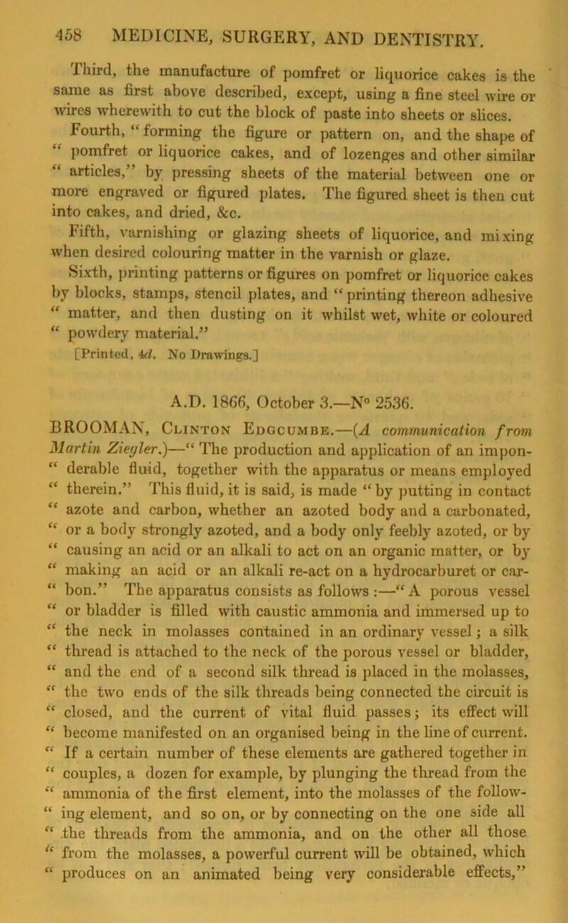 I hird, the manufacture of pomfret or liquorice cakes is the same as first above described, except, using a fine steel wire or wires wherewith to cut the block of paste into sheets or slices. Fourth, “ forming the figure or pattern on, and the shape of pomfret or liquorice cakes, and of lozenges and other similar “ articles,” by pressing sheets of the material between one or more engraved or figured plates. The figured sheet is then cut into cakes, and dried, &c. Fifth, varnishing or glazing sheets of liquorice, and mixing when desired colouring matter in the varnish or glaze. Sixth, printing patterns or figures on pomfret or liquorice cakes by blocks, stamps, stencil plates, and “ printing thereon adhesive “ matter, and then dusting on it whilst wet, white or coloured “ powdery material.” [Printed, 4d, No Drawings.] A.D. 1866, October 3.—N° 2536. BROOMAN, Clinton Edgcumbe.—(A communication from Martin Ziegler.)—“ The production and application of an impon- “ derable fluid, together with the apparatus or means employed “ therein.” This fluid, it is said, is made “by putting in contact “ azote and carbon, whether an azoted body and a carbonated, “ or a body strongly azoted, and a body only feebly azoted, or by “ causing an acid or an alkali to act on an organic matter, or by “ making an acid or an alkali re-act on a hydrocarburet or car- “ bon.” The apparatus consists as follows :—“A porous vessel “ or bladder is filled with caustic ammonia and immersed up to “ the neck in molasses contained in an ordinary vessel; a silk “ thread is attached to the neck of the porous vessel or bladder, “ and the end of a second silk thread is placed in the molasses, “ the two ends of the silk threads being connected the circuit is “ closed, and the current of vital fluid passes; its effect will “ become manifested on an organised being in the line of current. “ If a certain number of these elements are gathered together in “ couples, a dozen for example, by plunging the thread from the “ ammonia of the first element, into the molasses of the follow- “ ing element, and so on, or by connecting on the one side all “ the threads from the ammonia, and on the other all those * from the molasses, a powerful current will be obtained, which “ produces on an animated being very considerable effects,”