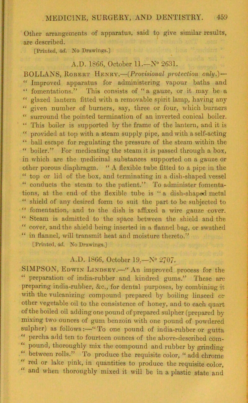 Other arrangements of apparatus, said to give similar results, are described. [Printed, 4d. No Drawings.] A.D. 1866, October 11.—N° 2631. BOLLANS, Robert Henry.—(Provisional protection only.)— “ Improved apparatus for administering vapour baths and “ fomentations.” This consists of “ a gauze, or it may be a “ glazed lantern fitted with a removable spirit lamp, having any “ given number of burners, say, three or four, which burners “ suiTOund the pointed termination of an inverted conical boiler. “ This boiler is supported by the frame of the lantern, and it is “ provided at top with a steam supply pipe, and with a self-acting “ ball escape for regulating the pressure of the steam within the “ boiler.” For medicating the steam it is passed through a box, in which are the medicinal substances supported on a gauze or other porous diaphragm. “ A flexible tube fitted to a pipe in the “ top or lid of the box, and tenninating in a dish-shaped vessel “ conducts the steam to the patient.” To administer fomenta- tions, at the end of the flexible tube is “ a dish-shaped metal “ shield of any desired form to suit the part to be subjected to “ fomentation, and to the dish is affixed a wire gauze cover. “ Steam is admitted to the space between the shield and the “ cover, and the shield being inserted in a flannel bag, or swathed “ in flannel, will transmit heat and moisture thereto.” [Printed, 4d. No Drawings.] A.D. 1866, October 19.—N° 2/0/. SIMPSON, Edwin Lindsey.—“ An improved process for the “ preparation of india-rubber and kindred gums.” These are preparing india-rubber, &c., for dental purposes, by combining it with the vulcanizing compound prepared by boiling linseed or other vegetable oil to the consistence of honey, and to each quart of the boiled oil adding one pound of prepared sulpher (prepared by mixing two ounces of gum benzoin with one pound of powdered sulpher) as follows:—“To one pound of india-rubber or gutta “ percha add ten to fourteen ounces of the above-described com- pound, thoroughly mix the compound and rubber by grinding between rolls.” To produce the requisite color, “ add chrome “ red or lake pink, in quantities to produce the requisite color, “ and when thoroughly mixed it will be in a plastic state and