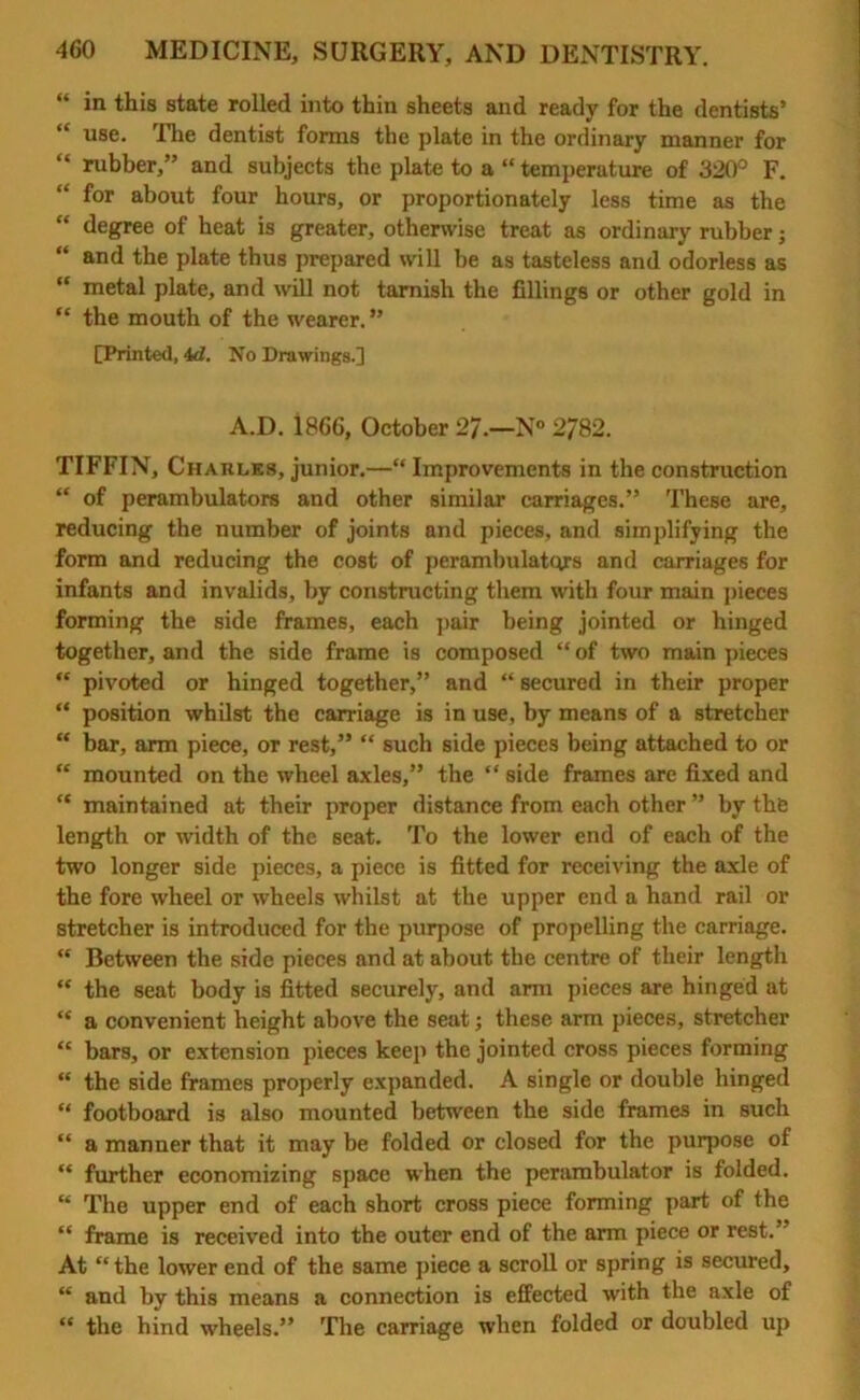 in this state rolled into thin sheets and ready for the dentists’ “ use. The dentist forms the plate in the ordinary manner for “ rubber,” and subjects the plate to a “temperature of 320° F. “ for about four hours, or proportionately less time as the degree of heat is greater, otherwise treat as ordinary rubber; “ and the plate thus prepared will be as tasteless and odorless as “ metal plate, and will not tarnish the fillings or other gold in “ the mouth of the wearer. ” [Printed, id. No Drawings.] A.D. 1866, October 27.—N° 2782. TIFFIN, Charles, junior.—“ Improvements in the construction “ of perambulators and other similar carriages.” These are, reducing the number of joints and pieces, and simplifying the form and reducing the cost of perambulators and carriages for infants and invalids, by constructing them with four main pieces forming the side frames, each pair being jointed or hinged together, and the side frame is composed “of two main pieces “ pivoted or hinged together,” and “ secured in their proper “ position whilst the carriage is in use, by means of a stretcher “ bar, arm piece, or rest,” “ such side pieces being attached to or “ mounted on the wheel axles,” the “ side frames are fixed and “ maintained at their proper distance from each other ” by the length or width of the seat. To the lower end of each of the two longer side pieces, a piece is fitted for receiving the axle of the fore wheel or wheels whilst at the upper end a hand rail or stretcher is introduced for the purpose of propelling the carriage. “ Between the side pieces and at about the centre of their length “ the seat body is fitted securely, and arm pieces are hinged at “ a convenient height above the seat; these arm pieces, stretcher “ bars, or extension pieces keep the jointed cross pieces forming “ the side frames properly expanded. A single or double hinged “ footboard is also mounted between the side frames in such “ a manner that it may be folded or closed for the purpose of “ further economizing space when the perambulator is folded. “ The upper end of each short cross piece forming part of the “ frame is received into the outer end of the arm piece or rest.” At “ the lower end of the same piece a scroll or spring is secured, “ and by this means a connection is effected with the axle of “ the hind wheels.” The carriage when folded or doubled up