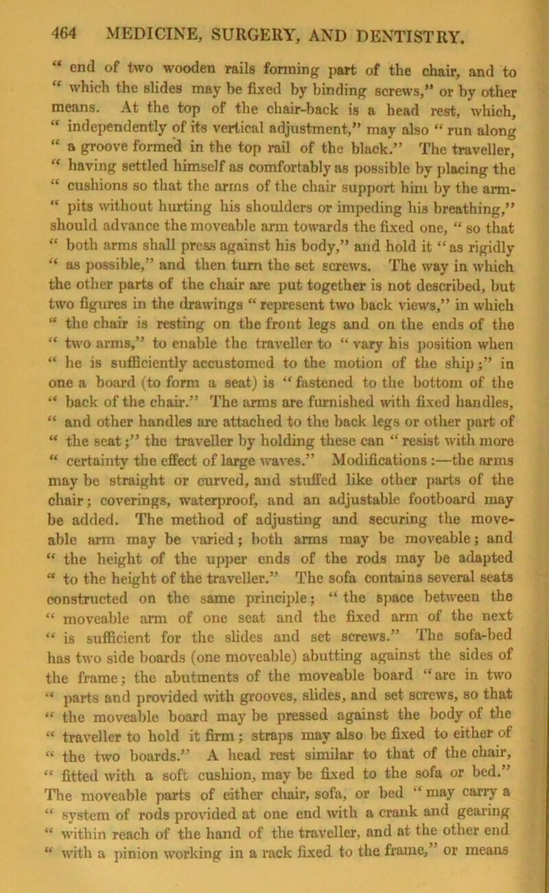 “ end of two wooden rails forming part of the chair, and to “ which the slides may be fixed by binding screws,” or by other means. At the top of the chair-back is a head rest, which, “ independently of its vertical adjustment,” may also “ run along “ a groove formed in the top rail of the black.” The traveller, “ having settled himself as comfortably as possible by placing the “ cushions so that the arms of the chair support him by the arm- “ pits without hurting his shoulders or impeding his breathing,” should advance the moveable arm towards the fixed one, “ so that “ both arms shall press against his body,” and hold it “as rigidly “ as possible,” and then turn the set screws. The way in which the other parts of the chair are put together is not described, but two figures in the drawings “represent two back views,” in which “ the chair is resting on the front legs and on the ends of the “ two arms,” to enable the traveller to “ vary his position when “ he is sufficiently accustomed to the motion of the ship j” in one a board (to form a seat) is “ fastened to the bottom of the “ back of the chair.” The arms are furnished with fixed handles, “ and other handles are attached to the back legs or other part of “ the seat;” the traveller by holding these can “ resist with more “ certainty the effect of large waves.” Modifications :—the arms may be straight or curved, and stuffed like other parts of the chair; coverings, waterproof, and an adjustable footboard may be added. The method of adjusting and securing the move- able arm may be varied; both arms may be moveable; and “ the height of the upper ends of the rods may be adapted “ to the height of the traveller.” The sofa contains several seats constructed on the same principle; “ the space between the “ moveable arm of one seat and the fixed arm of the next “ is sufficient for the slides and set screws.” The sofa-bed has two side boards (one moveable) abutting against the sides of the frame; the abutments of the moveable board “are in two “ parts and provided with grooves, slides, and set screws, so that “ the moveable board may be pressed against the body of the “ traveller to hold it firm; straps may also be fixed to either of “ the two boards.” A head rest similar to that of the chair, “ fitted with a soft cushion, may be fixed to the sofa or bed.” The moveable parts of either chair, sofa, or bed “ may carry a “ system of rods provided at one end with a crank and gearing “ within reach of the hand of the traveller, and at the other end “ with a pinion working in a rack fixed to the frame,” or means