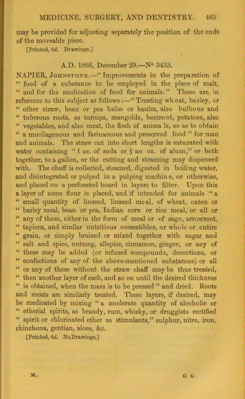 may be provided for adjusting separately the position of the ends of the moveable piece. [Printed, Sd. Dr awings.] f A.D. 1866, December 29.—N° 3433. NAPIER, Johnstone.—“ Improvements in the preparation of “ food of a substance to be employed in the place of malt, “ and for the medication of food for animals.” These are, in reference to this subject as follows :—“Treating wheat, barley, or “ other straw, bean or pea hulse or haulm, also bulbous and “ tuberous roots, as turnips, mangolds, beetroot, potatoes, also “ vegetables, and also meat, the flesh of anima Is, so as to obtain “ a mucilagenous and farinaceous and preserved food ” for man and animals. The straw cut into short lengths is saturated with water containing “1 oz. of soda or i an oz. of alum,” or both together, to a gallon, or the cutting and steaming may dispensed with. The chaff is collected, steamed, digested in boiling water, and disintegrated or pulped in a pulping machin e, or otherwise, and placed on a perforated board in layers to filter. Upon this a layer of some flour is placed, and if intended for animals “ a “ small quantity of linseed, linseed meal, of wheat, oaten or “ barley meal, bean or pea, Indian com or rice meal, or all or “ any of these, either in the form of meal or of sago, arrowroot, “ tapioca, and similar nutritious comestibles, or whole or entire “ grain, or simply bruised or mixed together with sugar and  salt and spice, nutmeg, allspice, cinnamon, ginger, or any of “ these may be added (or infused compounds, decoctions, or “ confections of any of the above-mentioned substances) or all “ or any of these without the straw chaff may be thus treated, “ then another layer of each, and so on until the desired thickness “ is obtained, when the mass is to be pressed ” and dried. Roots and meats are similarly treated. These layers, if desired, may be medicated by mixing “a moderate quantity of alcoholic or “ etherial spirits, as brandy, rum, whisky, or druggists rectified “ spirit or chlorinated ether as stimulants,” sulphur, nitre, iron, chinchona, gentian, aloes, &c. [Printed, (id. No Drawings.] M. G G