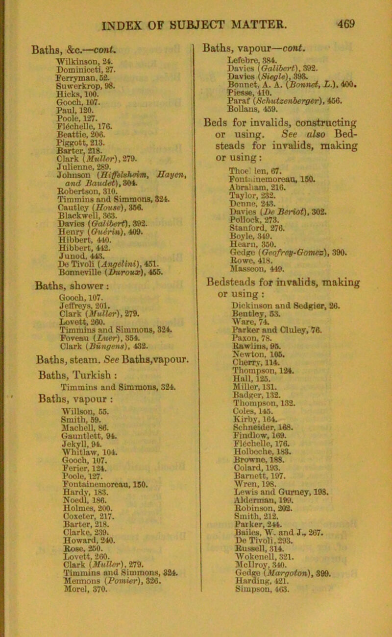 Baths, &c.—cont. Wilkinson, 24. Dominiceti, 27. Perryman, 52. Suwerkrop, 98. Hicks, 100. Gooch, 107. Paul, 120. Poole, 127. ridchelle, 176. Beattie, 206. Piggott, 213. Barter, 218. Clark (Muller),279. Julienne, 289. Johnson (HiffeUheim, Mayen, and Baudet), 304. Robertson, 310. Timmins and Simmons, 324. Oautlcy (Meuse), 356. Blackwell, 363. Davies (Galibert), 392. Henry (Guerin), 409. Hibbert, 440. Hibbert, 442. Junod, 443. De Tivoli (Angelini), 451. Bonneville (Ihtroux), 465. Baths, shower: Gooch, 107. Jeffreys, 201. Clark (Muller), 279. Lovett, 260. Timmins and Simmons, 324. Foveau (Luer), 354. Clark (Bungens), 432. Baths, steam. See Baths,vapour. Baths, Turkish : Timmins and Simmons, 324. Baths, vapour : Willson, 55. Smith, 59. Machell, 86. Gauntlett, 94. Jekyll, Ot. Whitlaw, 104. Gooch, 107. Ferier, 124. Poole, 127. Fontainemoreau, 150. Hardy, 183. Noedl, 186. Holmes, 200. Ooxetcr, 217. Barter, 218. Clarke, 239. Howard, 240. Rose, 250. Lovett, 260. Clark (Muller), 279. Timmins and Simmons, 321. Mermons (Pomier), 326. Morel, 370. Baths, vapour—cont. Lefebre, 384. Davies (Galibert), 392. Davies (Siegle), 398. Bonnet. A. A. (Bonnet, L.), 400. Piesse, 410. Paraf (Schutzenberger), 456. Bollans, 459. Beds for invalids, constructing or using. See also Bed- steads for invalids, making or using: Time’ len, 67. Fontainemoreau, 150. Abraham, 216. Taylor, 232. Denne, 243. Davies (Ue Beriot), 302. Pollock, 273. Stanford, 276. Boyle, 3-19. Hearn, 350. Gedge (Geofrey-Gomez), 390. Rowe, 418. Masseon, 449. Bedsteads for invalids, making or using: Dickinson and Sedgier, 26. Bentley, 53. Ware, 74. Parker and Cluley, 76. Pajton, 78. Rawlins, 95. Newton, 105. Cherry, 114. Thompson, 124. Hall, 125. Miller, 131. Badger, 132. Thompson, 132. Coles, 145. Kirby, 164. Schneider, 168. Findlow, 169. Fldchelle, 176. Holbeche, 183. Browne, 188. Colard, 193. Barnett, 197. Wren, 198. Lewis and Gurney, 198. Alderman, 199. Robinson, 202. Smith, 212. Parker, 244. Bailes, W. and J„ 267. De Tivoli, 293. Russell, .314. Wokenell, 321. Mcllroy, 340. Gedge (Margoton), 399. Harding, 421. Simpson, 463.