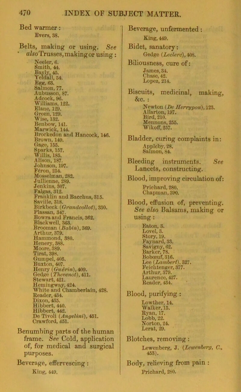 Bed warmer: Evers, 38. Belts, making or using. See afcoTrusses,makingor using: Neeler, 6. Smith, 44. Bayly, 45. Yeldall, 54. Egg, fi3. Salmon, 77. Aubusson, 87. Adcock, 96. Williams, 122. Elane, 129. Green, 129. Wise, 132. Benbow, 141. Marwick, 141. Brockedon and Hancock, 146. Brown, 149. Gaire, 155. Sparks, 157. Willis, 185. Alison, 187. Johnson, 197. F6ron, 254. Mosselman, 282. J ullienne, 289. Jenkins, 307. Falgas, 312. Franklin and Bacchus, 315. Saville, 318. Birkbeck (Grandcollot), 330. Plassan, 347. Bowraand Francis, 362. Blackwell, 363. Broomnn {Babin), 369. Arthur, 379. Hammond, 380. Henery, 388. Moore, 389. Tirat, 398. Gum pel, 405. Buxton, 407. Henry (Guerin),409. Gedgc (Thcvenot), 411. Stewart, 421. Hemingway, 424. White and Chamberlain, 428. Reader, 434. Dixon, 435. Hibbert, 440. Hibbert, 442. De Tivoli (Angelini), 451. Crawford, 451. Benumbing parts of the human frame. See Cold, application of, for medical and surgical purposes. Beverage, effervescing: King, 449. Beverage, unfermented: King, 449. Bidet, sanatory: Gedge (Lcclerc), 408. Biliousness, cure of: James.Sl. Chase, 42. Lopez, 214. Biscuits, medicinal, making, &c. : Newton (De Ilerrypon), 123. Allarton, 197. Bird, 210. Mennons, 255. Wikoff, 257. Bladder, curing complaints in: Appleby, 28. Salmon, 84. Bleeding instruments. See Lancets, constructing. Blood, improving circulation of: Prichard, 280. Chapman, 390. Blood, effusion of, preventing. See also Balsams, making or using: Eaton, 3. Lovel, 3. Story, 19. Faynard, 33. Savigny, 62. Barker, 78. Boboeuf, 316. Lee (Lambert), 327. Feiehtenger, 377. Arthur, 379. Laurence, 427. Reader, 484. Blood, purifying : Lowther, 14. Walker, 15. Ryan, 17. Lobb, 22. Norton, 24. Lerat, 29. Blotches, removing : Lewenberg, J. (Lcwenbei'g, C., 453). Body, relieving from pain : Prichard, 2S0.