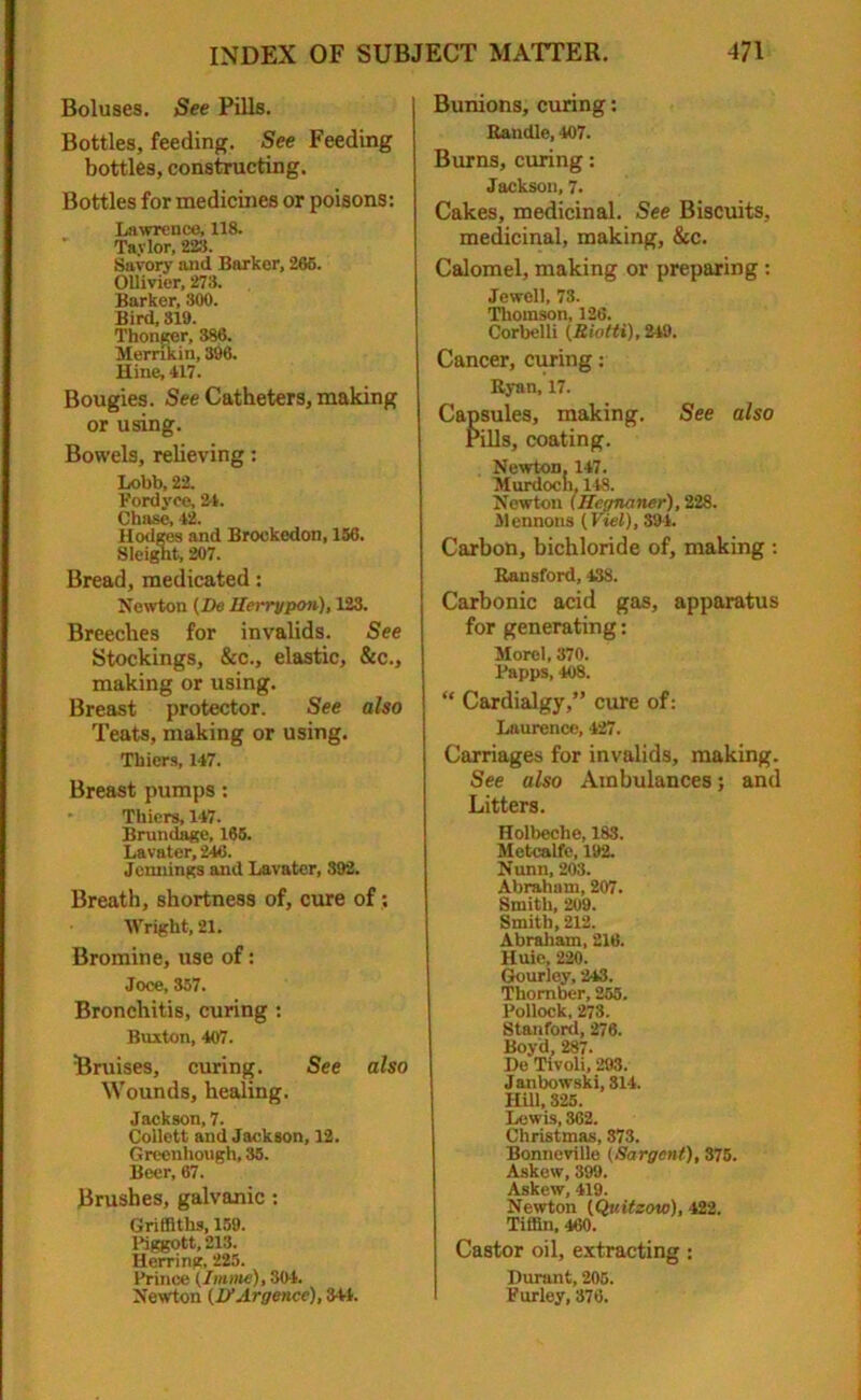 Boluses. See Pills. Bottles, feeding. See Feeding bottles, constructing. Bottles for medicines or poisons: Lawrence, 118. Taylor, 228. Savory and Barker, 266. Ollivier, 273. Barker, 300. Bird, 319. Thonger, 386. Memkin, 396. Hine, 417. Bougies. See Catheters, making or using. Bowels, relieving: Lobb, 22. Pordyee, 24. Chase, 42. Hodges and Brockedon, 156. Sleignt, 207. Bread, medicated: Newton (De Ilerrypon), 123. Breeches for invalids. See Stockings, &c., elastic, &c., making or using. Breast protector. See also Teats, making or using. Thiers, 147. Breast pumps: Thiers, 147. Brundage, 165. Lavater, 246. Jennings and Lavater, 392. Breath, shortness of, cure of; Wright, 21. Bromine, use of: Joce, 357. Bronchitis, curing : Buxton, 407. Bruises, curing. See also Wounds, healing. Jackson, 7. Collett and Jackson, 12. Greenhough, 35. Beer, 67. Brushes, galvanic : Griffiths, 159. Piggott, 213. Herring, 225. Prince (Imme), 304. Newton (D’Argence), 3+4. Bunions, curing: Randle, 407. Burns, curing: Jackson, 7. Cakes, medicinal. See Biscuits, medicinal, making, &c. Calomel, making or preparing : Jewell, 73. Thomson, 126. Corbelli (Rioiti), 249. Cancer, curing: Ryan, 17. Capsules, making. See also rills, coating. Newton. 147. Murdoch, 118. Newton (Hegnaner), 228. Mentions (Kiel), 394. Carbon, bichloride of, making : Ransford, 43S. Carbonic acid gas, apparatus for generating: Morel, 370. Papps, 408. “ Cardialgy,” cure of: Laurence, 427. Carriages for invalids, making. See also Ambulances; and Litters. Holbeche, 183. Metcalfe, 192. Nunn, 203. Abraham, 207. Smith, 209. Smith, 212. Abraham, 216. Huic, 220. Gourley, 243. Thomber, 255. Pollock, 273. Stanford, 276. Boyd, 287. De Tivoli, 293. Janbowski, 814. Hill, 325. Lewis, 362. Christmas, 373. Bonneville (Sargent), 375. Askew, 399. Askew, 419. Newton (Qv.itzow), 422. Tiffin, 460. Castor oil, extracting: Durant, 205. fur ley, 376.