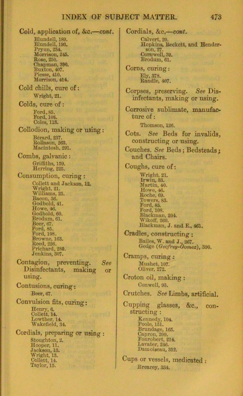 Cold, application of, &c.—cont. Blundell, 189. Blundell, 193. Prynn, 234. Morrison, 245. Rose. 250. Chapman, 390. Buxton, 407. Piesse, 410. Morrison, 414. Cold chills, cure of: Wright, 21. Colds, cure of: Ford, 85. Ford, 108. Coles, 118. Collodion, making or using: BOrard, 237. Rollason, 263. Macintosh, 291. Combs, galvanic: Griffiths, 159. Herring, 225. Consumption, curing: Collett and Jackson, 12. Wright, 21. Williams, 25. Bacon, 36. Godbold, 41. Howe, 46. Godbold, 60. Brodum, 61. Beer, 67. Ford, 85. Ford, 108. Browne, 163. Reed, 226. Prichard, 280. Jenkins, 307. Contagion, preventing. See Disinfectants, making or using. Contusions, curing: Boor, 67. Convulsion fits, curing: Henry, 6. Collett, 14. Lowther, 14. Wakefield, 34. Cordials, preparing or using : Stoughton, 2. Hooper, 11. Jackson, 13. Wright, 13. Collett, 14. Taylor, 15. Cordials, &c.—cont. Calvert, 20. Hopkins, Beckett, and Hender- son, 27. Cornwell, 39. Brodum, 61. Corns, curing: Ely, 378. Randle, 407. Corpses, preserving. See Dis- infectants, making or using. Corrosive sublimate, manufac- ture of: Thomson, 126. Cots. See Beds for invalids, constructing or using. Couches. See Beds; Bedsteads; and Chairs. Coughs, cure of: Wright, 21. Irwin, 33. Martin, 40. Howe, ‘16. Roche, 69. Towers, 83. Ford, 85. Ford, 108. Blackman, 204. Wikoff, 260. Blackman, J. and E., 461. Cradles, constructing: Bailes, W. and J., 267. Gedge (Gcofrey-Gotnes), 390. Cramps, curing; Mushet, 107. Olivor, 272. Croton oil, making: Conwell, 93. Crutches. See Limbs, artificial. Cupping glasses, &c., con- structing : Kennedy, 104. Poole, 151. Brundage, 165. Capron, 209. Fonrobert, 214. Lavater, 246. Damoiseau, 312. Cups or vessels, medicated : Brearey, 334.