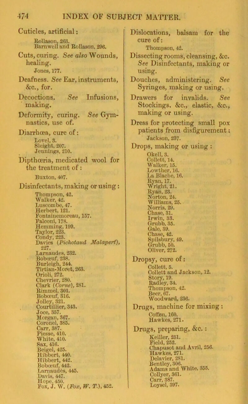Cuticles, artificial: Rollason, 263. Barnwell and Rollason, 296. Cuts, curing. See also Wounds, healing. Jones, 177. Deafness. See Ear, instruments, &c., for. Decoctions. See Infusions, making. Deformity, curing. See Gym- nastics, use of. Diarrhoea, cure of: Lovel, 3. Sleight, 207. Jennings, 210. Dipthoeria, medicated wool for the treatment of: Buxton, 407. Disinfectants, making or using: Thompson, 42. Walker, 42. Luseombe, 47. Herbert, 121. Fontainemoreau, 157. Falconi, 178. Hemming, 199. Taylor, 223. Condy, 223. Davies (Piehotaud Malapert), 227. Larnaudes, 232. Bobueuf, 238. Burleigh, 244. Tirtian-Moret, 263. Orioli, 272. Chevrier, 280. Clark (Corne), 281. Rimmel, 301. Bobceuf, 316. Jolley, 321. Courtillier, 343. Joce, 357. Morgan, 367. Coronel, 385. Carr, 887. Piesse, 410. White, 410. Sax, 416. Beigel, 425. Hibbert, 440. Hibbert, 442. Boboeuf, 442. LamaudOs, '445. Davis, 447. Hope. 450. Fox, J. W. (Fox, W. T.), 452. Dislocations, balsam for the cure of: Thompson, 42. Dissecting rooms, cleansing, &c. See Disinfectants, making or using. Douches, administering. See Syringes, making or using. Drawers for invalids. See Stockings. &c., elastic, &c., making or using. Dress for protecting small pox patients from disfigurement: Jackson, 237. Drops, making or using : Okell, 3. Collett, 14. Walker, 15. Lowther, 16. La Blache, 16. llyan, 17. Wright, 21. ltyan, 23. Norton, 24. Williams, 25. Norris, 29. Chase, 31. Irwin, 38. Grubb. 35. Gale, 39. Chase, 42. Spilsbury, 49. Grubb, 50. Oliver, 272. Dropsy, cure of: Collett, 5. Collett and Jackson, 12. Story, 19. Radley, 34. Thompson, 42. Beer, 67. Woodward, 236. Drugs, machine for mixing : Coft'en, 160. Hawkes, 271. Drugs, preparing, &c. : Keiller, 251. Field, 252. Cliapusot and Avril, 256. Hawkes, 271. Delavier, 281. Bentley, 306. Adams and White, 355. Collyer, 361. Carr, 387. Loysel, 397.