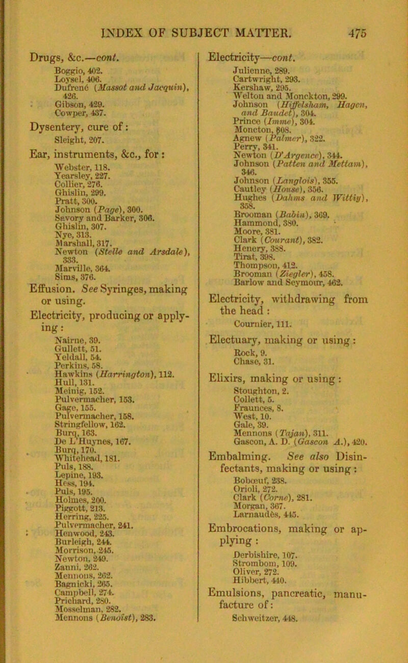 Drugs, &c.—cont. Boggio, 402. Loysel, 406. Dufren6 (Massot and Jacquin), 426. Gibson, 429. Oowper, 437. Dysentery, cure of: Sleight, 207. Ear, instruments, &c., for : Webster, 118. Yearsley, 227. Collier, 276. Ghislin, 299. Pratt, 300. Johnson (Page), 300. Savory and Barker, 306. Ghislin, 307. Nye, 313. Marshall, 317. Newton (Stelle and Arsdale), 333. Marville, 364. Sims, 376. Effusion. See Syringes, making or using. Electricity, producing or apply- ing: Nairue, 39. Gullett, 51. Yeldall, 54. Perkins, 58. Hawkins (Harrington), 112. Hull, 131. Meinig, 152. Pulvermaclier, 153. Gage, 155. Pulvermacher, 158. Stringfellow, 162. Burn; 163. I)e L’Huynes, 167. Burq, 170. Whitehead, 181. Puls, 188. Lepine, 193. Hess, 194. Puls, 195. Holmes, 200. Piggott, 213. Herring, 225. Pulvermacher, 241. Henwood, 243. Burleigh, 241. Morrison, 245. Newton, 249. Zanni. 262. Mentions, 262. Bagnieki, 265. Campbell, 274. Prichard, 280. Mosselman, 282. Mennons (Benoist), 283. Electricity—cont. Julienne, 289. Cartwright, 293. Kershaw, 295. Welton and Monckton, 299. Johnson (Hiffelsliam, Hagen, and Baudet), 304. Prince (Imme), 304. Moncton, 008. Agnew (Palmer), 322. Perry, 341. Newton (D'Argencc), 344. Johnson (Patten and Mettam), 346. Johnson (Langloxs), 355. Cautley (House), 356. Hughes (Halims and Wittiy), 358. Brooman (Babin), 369. Hammond, 380. Moore, 381. Clark (Cmirant), 382. Henery, 388. Tirat, 398. Thompson, 412. Brooman (Ziegler), 458. Barlow and Seymour, 462. Electricity, withdrawing from the head : Coumier, 111. Electuary, making or using : Rock, 9. Chase, 31. Elixirs, making or using : Stoughton, 2. Collett, 5. Praunces, 8. West, 10. Gale, 39. Mennons (Tajan), 311. Gascon, A. D. (Gascon A.), -120. Embalming. See also Disin- fectants, making or using: Boboeuf, 238. Orioli, 272. Clark (Come), 281. Morgan, 367. Lamaudfis, 445. Embrocations, making or ap- plying : Derbishire, 107. Strombom, 109. Oliver, 272. Hibbert, 440. Emulsions, pancreatic, manu- facture of: Schweitzer, 448.