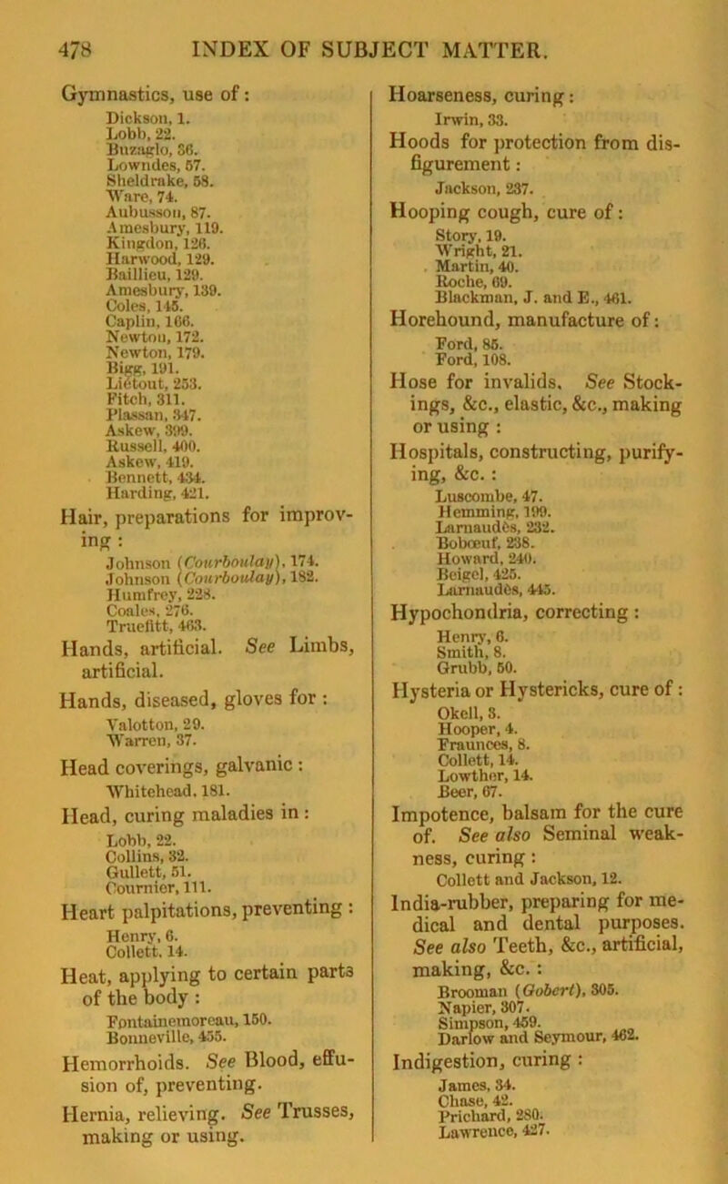 Gymnastics, use of: Dickson, 1. Lobb, 22. Bnzoglo, S6. Lowndes, 57. Sheldrake, 58. Ware, 74. Aubusson, 87. Araesbury, 119. Kingdon, 126. Harwood, 129. Baillieu, 129. Araesbury, 189. Coles, 145. Caplin, 1C6. Newton, 172. Newton, 179. Bigg, 191. Lietout, 253. Fitch, 311. Plassan, 347. Askew, 399. Bussell, 400. Askew, 419. Bennett, 434. Harding, 421. Hair, preparations for improv- ing : Johnson (Cotirboula)i),l71. Johnson (Courboiilay), 182. Hnmfrey, 228. Coales, 276. Truelitt, 463. Hands, artificial. See Limbs, artificial. Hands, diseased, gloves for : Valotton, 29. Warren, 37. Head coverings, galvanic: Whitehead. 181. Head, curing maladies in : Lobb, 22. Collins, 32. Gullett, 51. Cournior, 111. Heart palpitations, preventing : Henry, 6. Collett. 14. Heat, applying to certain part3 of the body : Fontainemoreau, 150. Bonneville, 455. Hemorrhoids. See Blood, effu- sion of, preventing. Hernia, relieving. See Trusses, making or using. Hoarseness, curing: Irwin, 33. Hoods for protection from dis- figurement : Jackson, 237. Hooping cough, cure of: Story, 19. Wright, 21. Martin, 40. Boche, 69. Blackman, J. and E., 461. Horehound, manufacture of: Ford, 85. Ford, 108. Hose for invalids. See Stock- ings, &c., elastic, &c., making or using : Hospitals, constructing, purify- ing, &c.: Luscombe, 47. Hemming, 199. Lnrnaudes, 232. Boboeuf, 238. Howard, 240. Bcigel, 425. LarnnudOs, 415. Hypochondria, correcting : Henry, 6. Smith, 8. Grubb, 60. Hysteria or Hystericks, cure of : Okcll, s. Hooper, 4. Fraunces, 8. Collett, 14. Lowthor, 14. Beer, 67. Impotence, balsam for the cure of. See also Seminal weak- ness, curing: Collett and Jackson, 12. India-rubber, preparing for me- dical and dental purposes. See also Teeth, &c., artificial, making, &c. : Brooman (Qobert), 305. Napier, 307. Simpson, 459. Darlow and Seymour, 462. Indigestion, curing : James, 34. Chase, 42. Prichard, 280. Lawrence, 427.